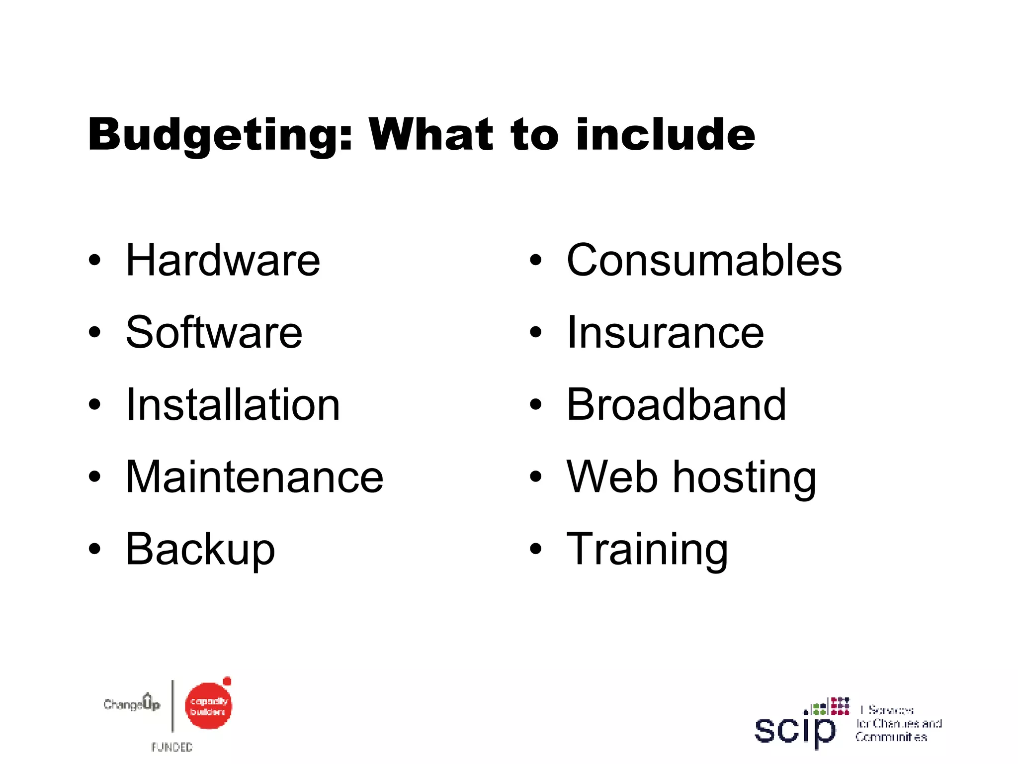 Budgeting: What to include Hardware Software Installation Maintenance Backup Consumables Insurance Broadband Web hosting Training 