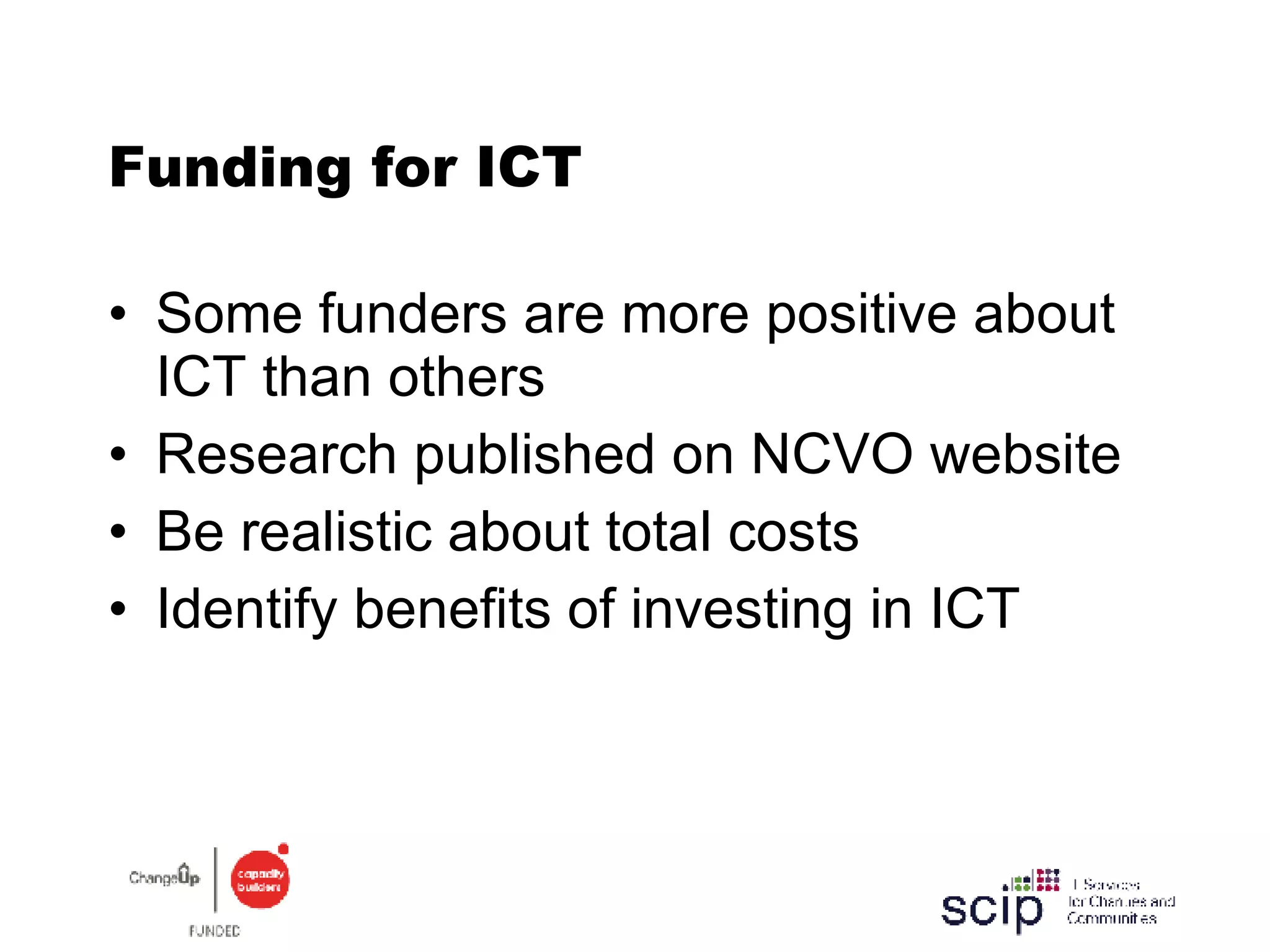 Funding for ICT Some funders are more positive about ICT than others Research published on NCVO website Be realistic about total costs Identify benefits of investing in ICT  