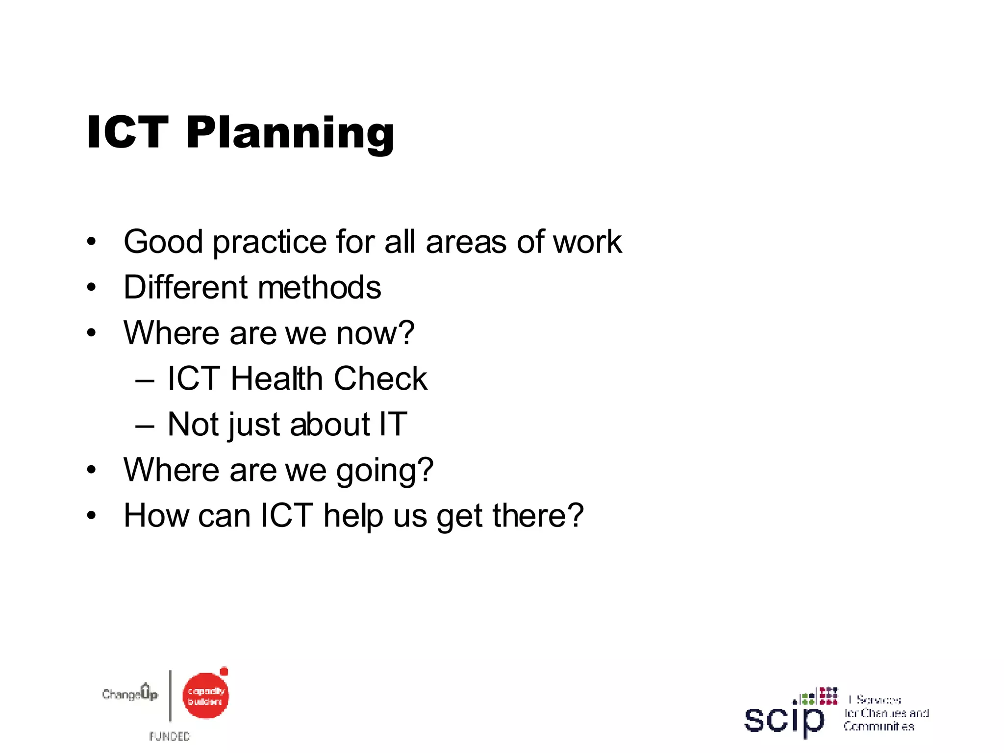 ICT Planning Good practice for all areas of work Different methods Where are we now? ICT Health Check Not just about IT Where are we going? How can ICT help us get there? 