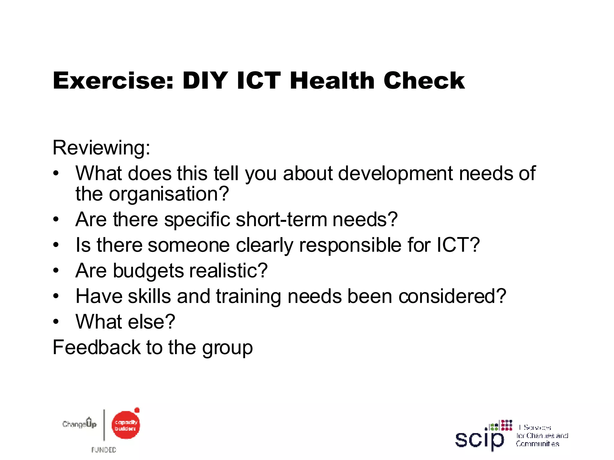 Exercise: DIY ICT Health Check Reviewing: What does this tell you about development needs of the organisation? Are there specific short-term needs? Is there someone clearly responsible for ICT? Are budgets realistic? Have skills and training needs been considered? What else? Feedback to the group 