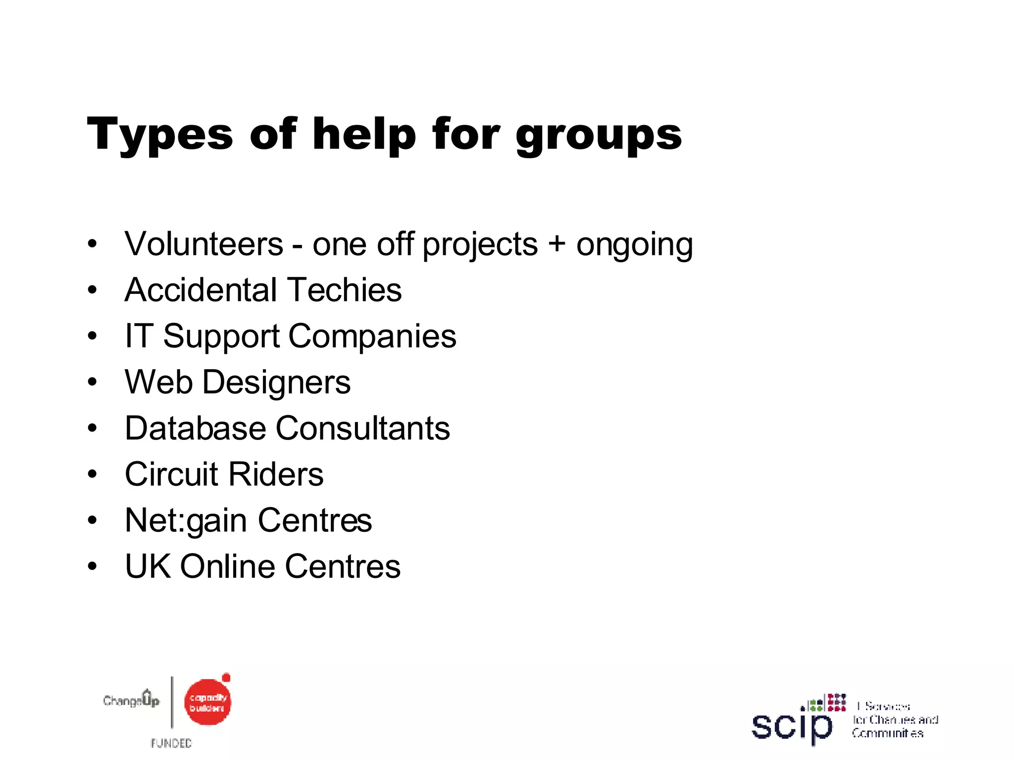Types of help for groups Volunteers - one off projects + ongoing Accidental Techies IT Support Companies Web Designers Database Consultants Circuit Riders Net:gain Centres UK Online Centres 