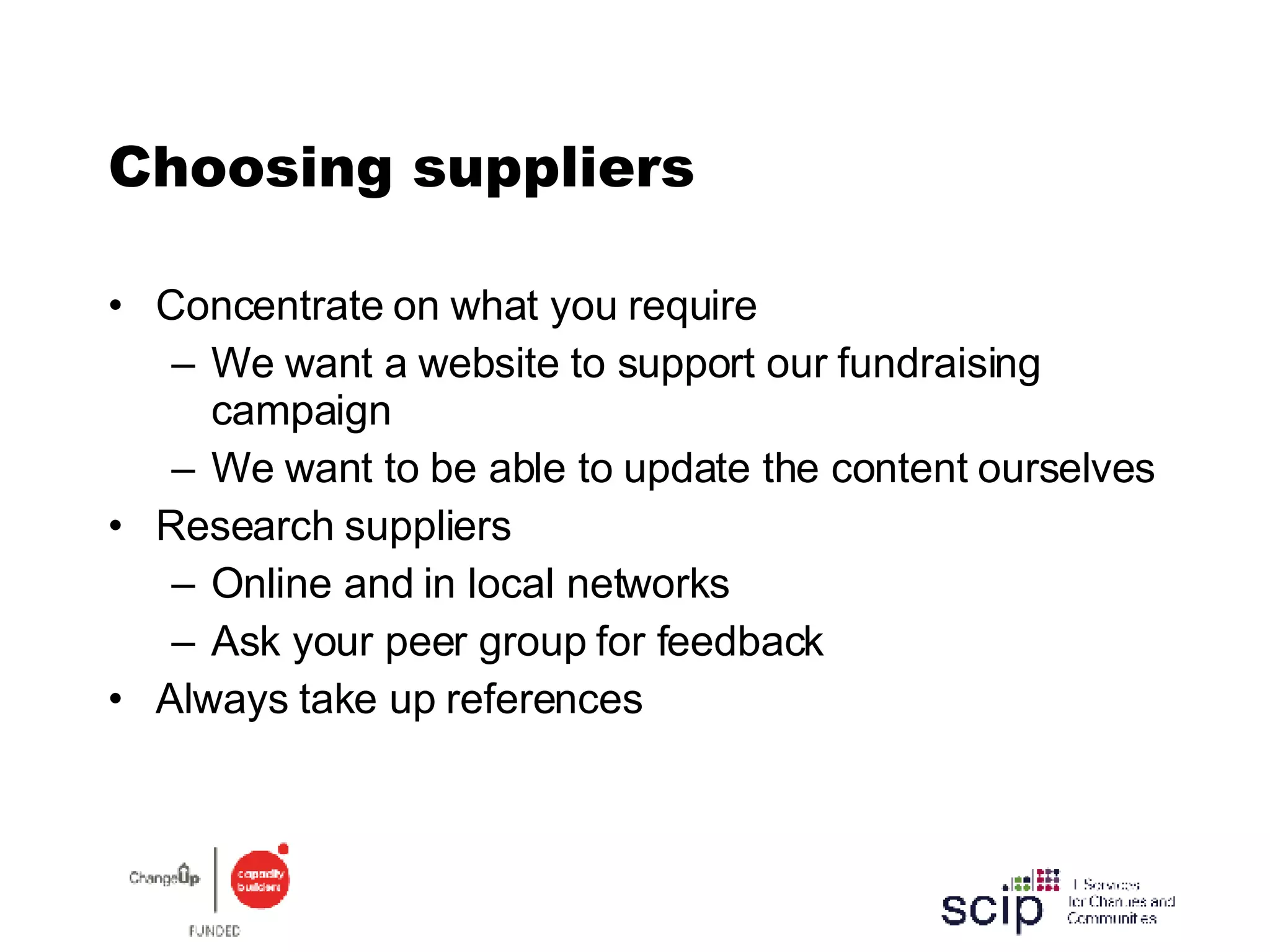 Choosing suppliers Concentrate on what you require We want a website to support our fundraising campaign We want to be able to update the content ourselves Research suppliers Online and in local networks  Ask your peer group for feedback Always take up references 