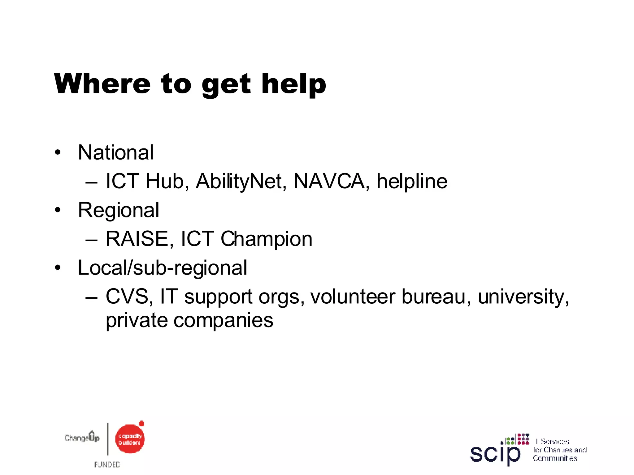 Where to get help National ICT Hub, AbilityNet, NAVCA, helpline Regional RAISE, ICT Champion Local/sub-regional CVS, IT support orgs, volunteer bureau, university, private companies 