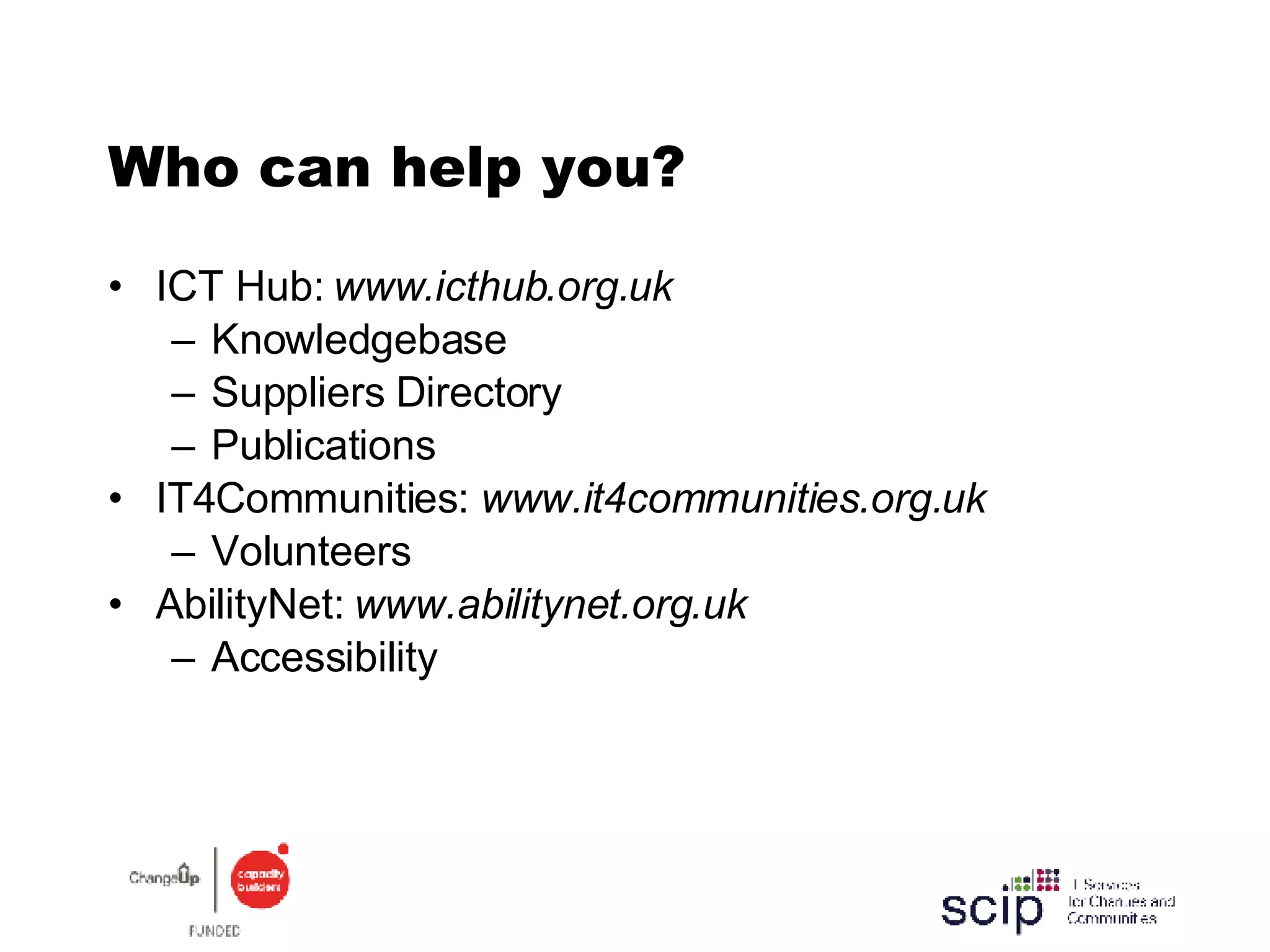 Who can help you? ICT Hub:  www.icthub.org.uk Knowledgebase Suppliers Directory Publications IT4Communities:  www.it4communities.org.uk Volunteers AbilityNet:  www.abilitynet.org.uk Accessibility 