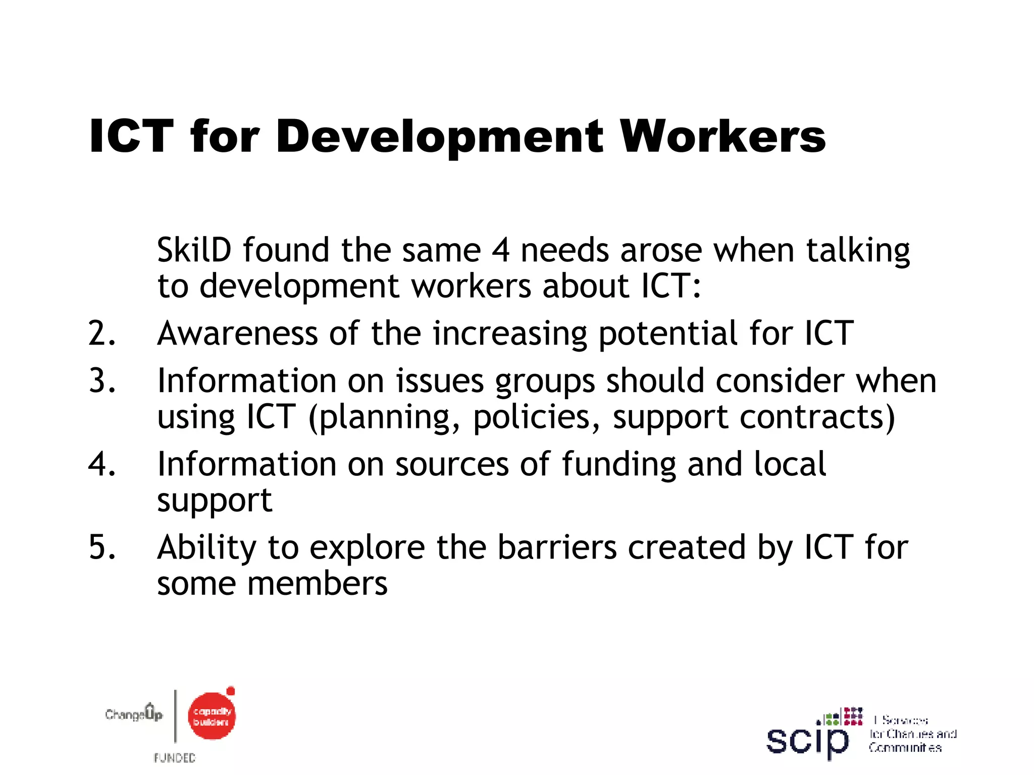 ICT for Development Workers SkilD found the same 4 needs arose when talking to development workers about ICT: Awareness of the increasing potential for ICT  Information on issues groups should consider when using ICT (planning, policies, support contracts) Information on sources of funding and local support  Ability to explore the barriers created by ICT for some members 