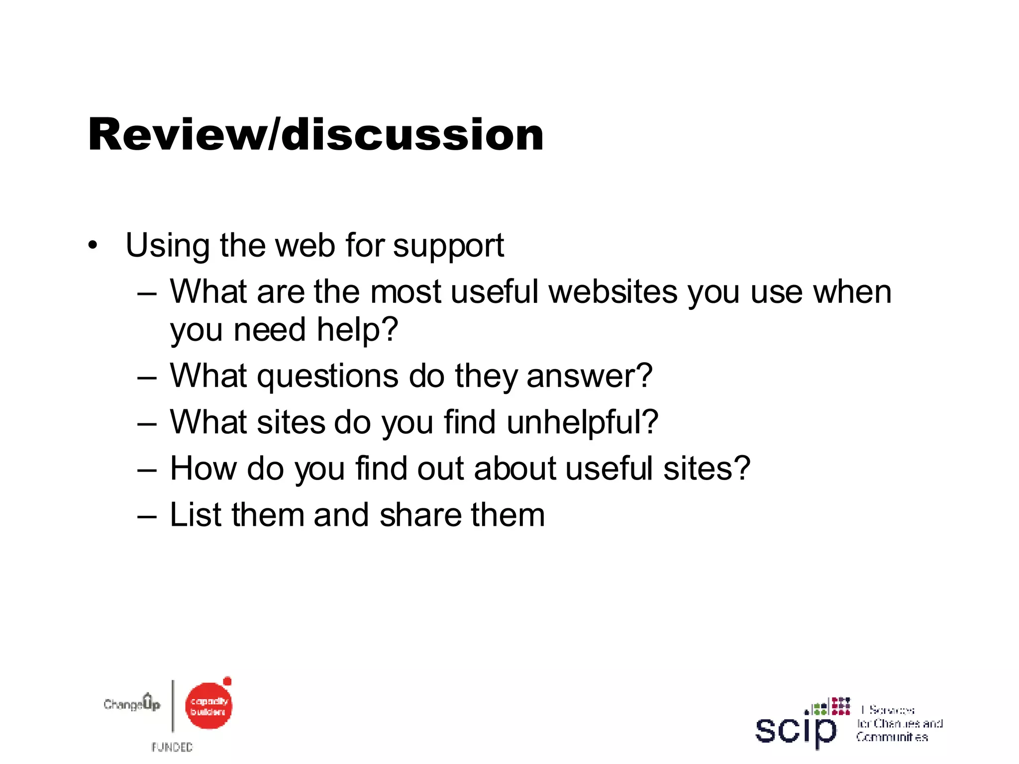 Review/discussion Using the web for support  What are the most useful websites you use when you need help? What questions do they answer? What sites do you find unhelpful? How do you find out about useful sites? List them and share them 