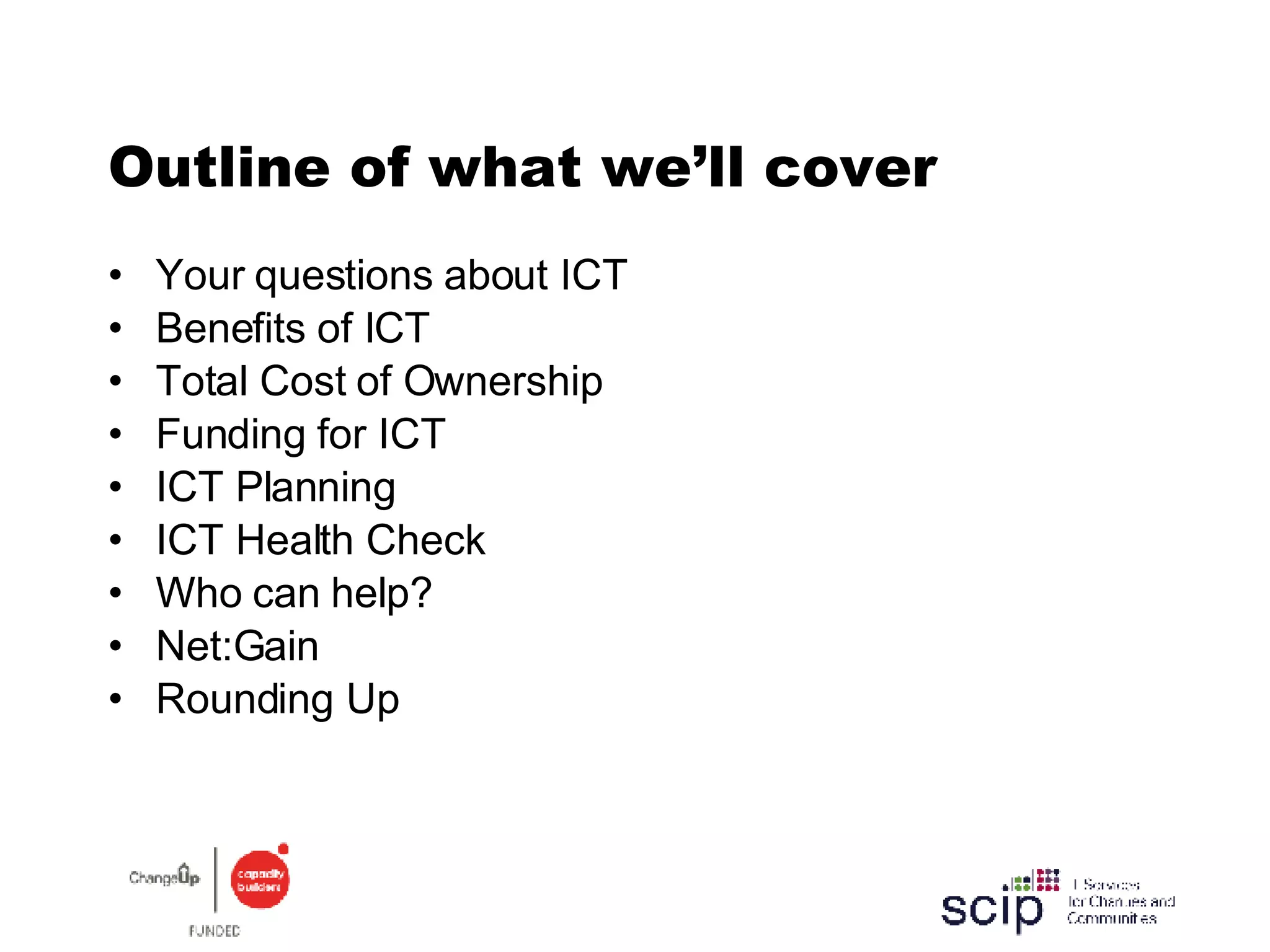 Outline of what we’ll cover Your questions about ICT Benefits of ICT Total Cost of Ownership Funding for ICT ICT Planning ICT Health Check Who can help? Net:Gain Rounding Up 