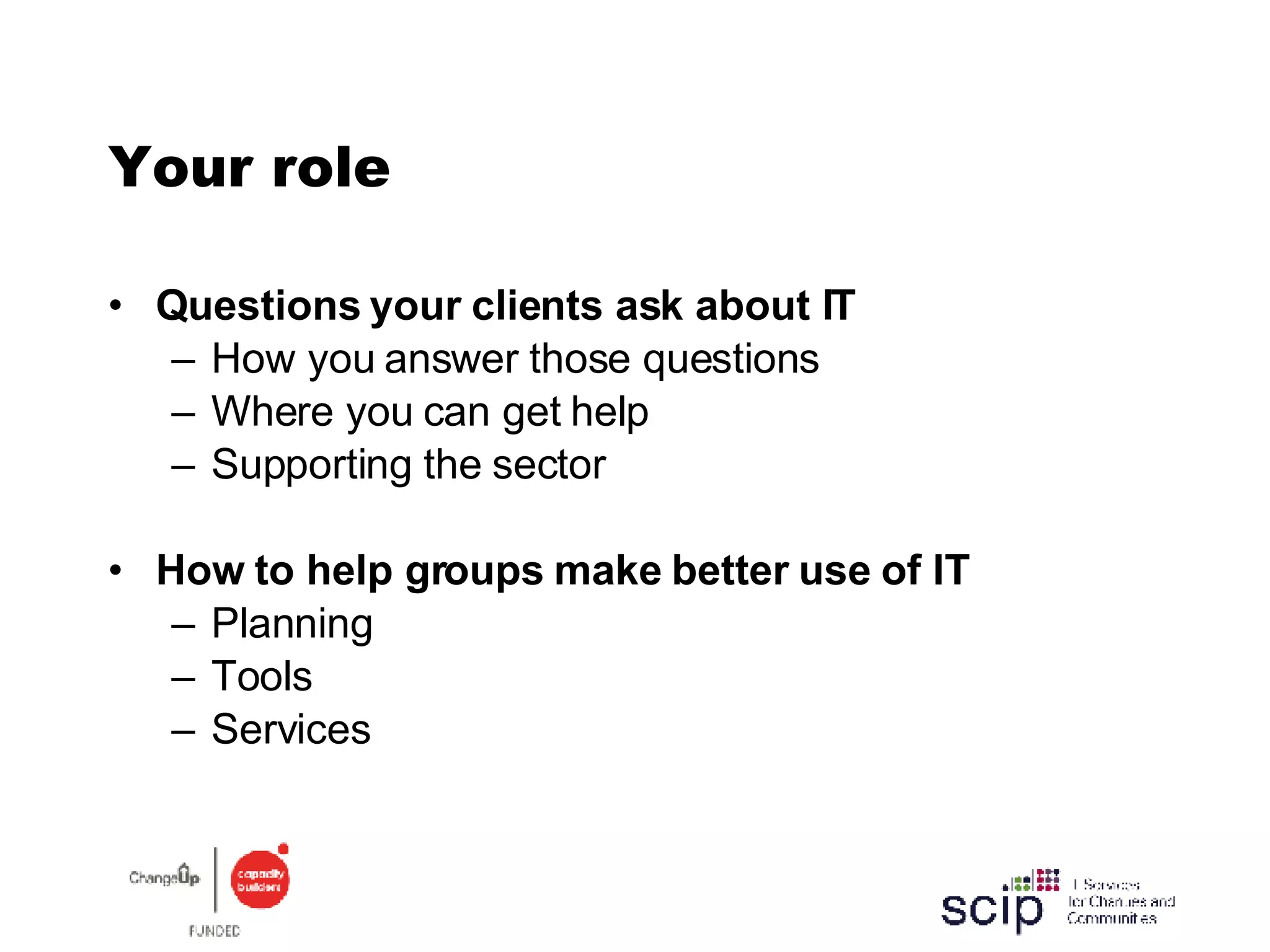 Your role Questions your clients ask about IT How you answer those questions Where you can get help Supporting the sector How to help groups make better use of IT Planning Tools Services 