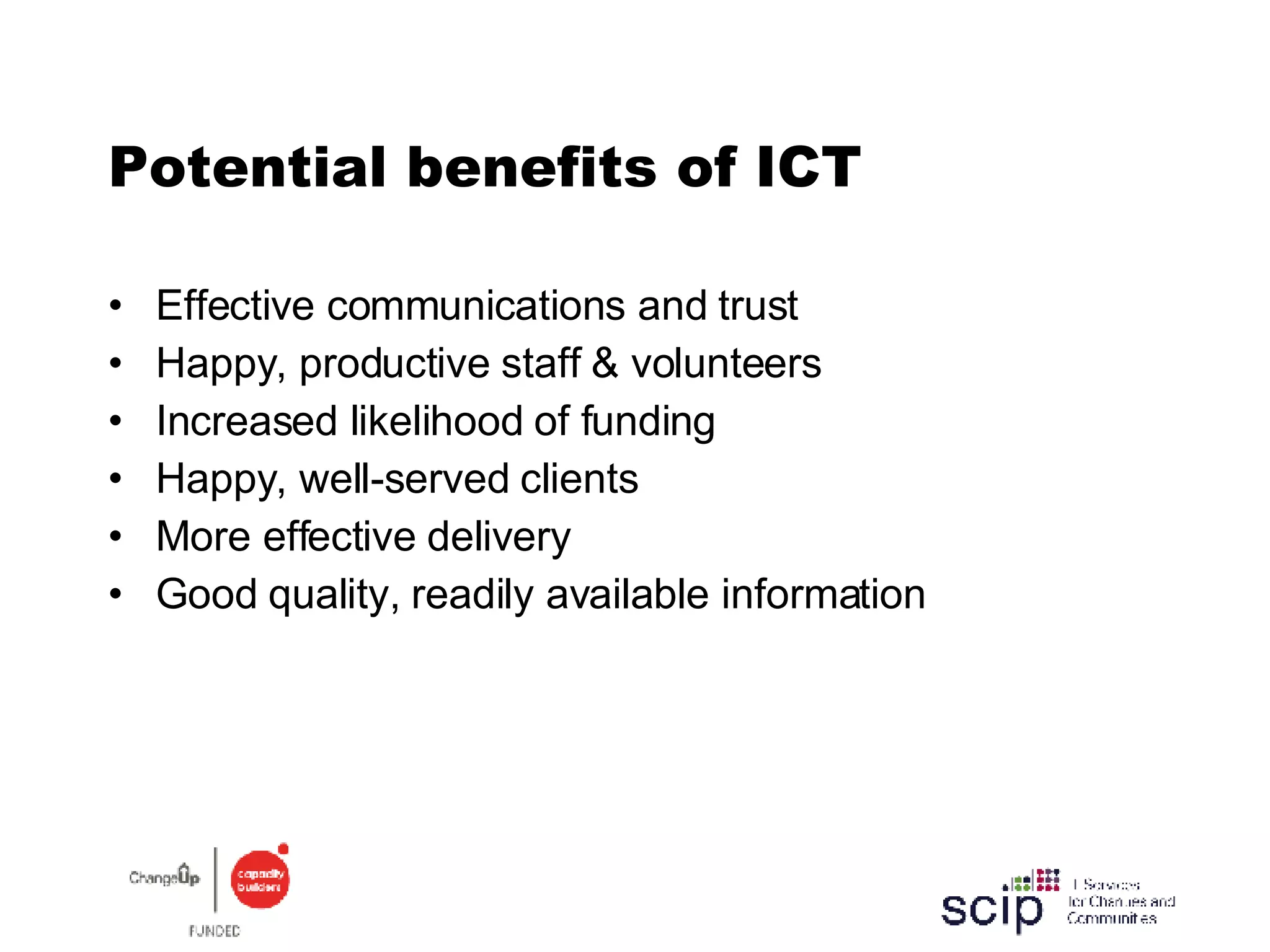 Potential benefits of ICT  Effective communications and trust  Happy, productive staff & volunteers Increased likelihood of funding Happy, well-served clients More effective delivery Good quality, readily available information 