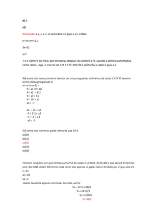d)-3
e)1
Resolução: x-r, x, x+r .A soma deles é igual a 21, então:
x-r+x+x+r=21
3x=21
x=7
7 é o número do meio, por tentativas cheguei no número 579, usando a primeira alternativa
como razão. Logo, o inverso de 579 é 579+396=967, portanto a razão é igual a 2.
4)A soma dos nove primeiros termos de uma progressão aritmética de razão 2 é 9. O terceiro
termo dessa progressão é:
an=a1+(n-1) r
9= a1+(9-1)2
9= a1 + 8*2
9= a1+ 16
9 - 16 = a1
a1= -7
a1 + 2r = a3
-7+ 2*2= a3
-7 + 4 = a3
a3= -3
5)A soma dos números pares menores que 50 é:
a)500
b)625
c)600
d)650
e)400
Primeiro devemos ver que formará uma P.A de razão 2 (2,4,6,8...44,46,48) e que será d 24 termos
pois: Ao total seriam 48 termos mas como são apenas os pares isso é dividido por 2 que será 24.
n=24
an=48
a1=2
Assim devemos aplicar a fórmula: Sn=n(a1+an)/2
Sn= 24 (2+48)/2
Sn=24.50/2
Sn=1200/2
Sn=600
 