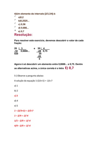 4)Um elemento do intervalo [2/3,3/4] é:
a)0,2
b)0,2525...
c) 0,56
d) 0,666...
e) 0,7
Resolução:
Para resolver este exercício, devemos descobrir o valor de cada
fração:
20 | 3 e 30 | 4
-18 0,6666... -28 0,75
020 20
-20
0
Agora é só descobrir um elemento entre 0,6666... e 0,75. Dentre
as alternativas acima, a única correta é a letra E) 0,7
5-) Observe a pergunta abaixo:
A solução da equação 1-(2/x+1) = -2/x-7
a) 1
b) 2
c) 3
d) 4
e) 5
1 – (2/3+1) = -2/3-7
1 – 2/4 = -2/-4
1/1 – 2/4 = -2/-4
4/4 – 2/4 = -2/-4
 