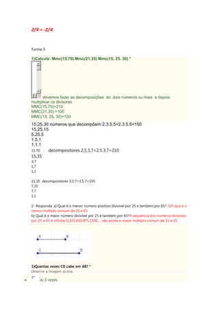 2/4 = -2/4
Turma 3
1)Calcule: Mmc(15,70) Mmc(21,35) Mmc(15, 25, 30) *
devemos fazer as decomposições do dois números ou mais e depois
multiplicar os divisores
MMC(15,70)=210
MMC(21,35) =105
MMC(15, 25, 30)=150
15,25,30 números que decompõem 2,3,5,5=2.3.5.5=150
15,25,15
5,25,5
1,5,1
1,1,1
15,70 decompositores 2,5,3,7=2.5.3.7=210
15,35
3,7
1,7
1,1
21,35 decompositores 3,5,7=3.5.7=105
7,35
7,7
1,1
2- Responda: a) Qual é o menor número positivo divisível por 25 e também por 65? 325 que é o
menor múltiplo comum de 25 e 65
b) Qual é o maior número divisível por 25 e também por 65?A sequência dos números divisíveis
por 25 e 65 é infinita: 0,325,650,975,1300,... não existe o maior múltiplo comum de 25 e 65.
3)Quantas vezes CD cabe em AB? *
Observe a imagem acima.
a) 3 vezes
 