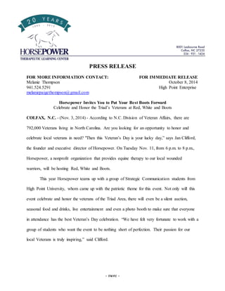 PRESS RELEASE 
FOR MORE INFORMATION CONTACT: FOR IMMEDIATE RELEASE 
Melanie Thompson October 8, 2014 
941.524.5291 High Point Enterprise 
melaniepaigethompson@gmail.com 
Horsepower Invites You to Put Your Best Boots Forward 
Celebrate and Honor the Triad’s Veterans at Red, White and Boots 
COLFAX, N.C. - (Nov. 3, 2014) - According to N.C. Division of Veteran Affairs, there are 
792,000 Veterans living in North Carolina. Are you looking for an opportunity to honor and 
celebrate local veterans in need? "Then this Veteran’s Day is your lucky day,” says Jan Clifford, 
the founder and executive director of Horsepower. On Tuesday Nov. 11, from 6 p.m. to 8 p.m., 
Horsepower, a nonprofit organization that provides equine therapy to our local wounded 
warriors, will be hosting Red, White and Boots. 
This year Horsepower teams up with a group of Strategic Communication students from 
High Point University, whom came up with the patriotic theme for this event. Not only will this 
event celebrate and honor the veterans of the Triad Area, there will even be a silent auction, 
seasonal food and drinks, live entertainment and even a photo booth to make sure that everyone 
in attendance has the best Veteran’s Day celebration. “We have felt very fortunate to work with a 
group of students who want the event to be nothing short of perfection. Their passion for our 
local Veterans is truly inspiring,” said Clifford. 
- more - 
 