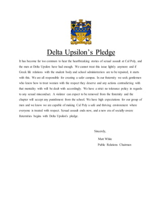Delta Upsilon’s Pledge
It has become far too common to hear the heartbreaking stories of sexual assault at Cal Poly, and
the men at Delta Upsilon have had enough. We cannot treat this issue lightly anymore and if
Greek life relations with the student body and school administration are to be repaired, it starts
with this. We are all responsible for creating a safer campus. In our fraternity we seek gentlemen
who know how to treat women with the respect they deserve and any actions contradicting with
that mentality with will be dealt with accordingly. We have a strict no tolerance policy in regards
to any sexual misconduct. A violator can expect to be removed from the fraternity and the
chapter will accept any punishment from the school. We have high expectations for our group of
men and we know we are capable of making Cal Poly a safe and thriving environment where
everyone is treated with respect. Sexual assault ends now, and a new era of socially-aware
fraternities begins with Delta Upsilon's pledge.
Sincerely,
Matt White
Public Relations Chairman
 