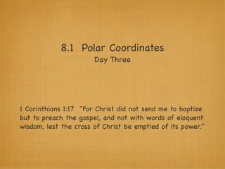 8.1 Polar Coordinates
                       Day Three




1 Corinthians 1:17 "For Christ did not send me to baptize
but to preach the gospel, and not with words of eloquent
wisdom, lest the cross of Christ be emptied of its power."
 