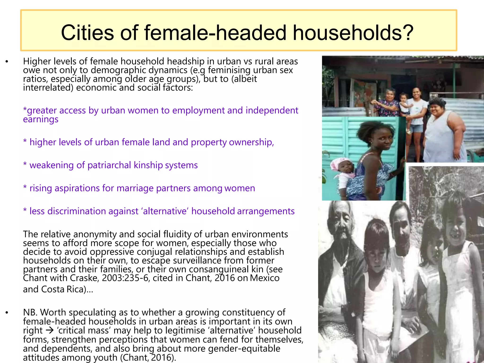 • Higher levels of female household headship in urban vs rural areas
owe not only to demographic dynamics (e.g feminising urban sex
ratios, especially among older age groups), but to (albeit
interrelated) economic and social factors:
*greater access by urban women to employment and independent
earnings
* higher levels of urban female land and property ownership,
* weakening of patriarchal kinship systems
* rising aspirations for marriage partners among women
* less discrimination against ‘alternative’ household arrangements
The relative anonymity and social fluidity of urban environments
seems to afford more scope for women, especially those who
decide to avoid oppressive conjugal relationships and establish
households on their own, to escape surveillance from former
partners and their families, or their own consanguineal kin (see
Chant with Craske, 2003:235-6, cited in Chant, 2016 on Mexico
and Costa Rica)…
• NB. Worth speculating as to whether a growing constituency of
female-headed households in urban areas is important in its own
right  ‘critical mass’ may help to legitimise ‘alternative’ household
forms, strengthen perceptions that women can fend for themselves,
and dependents, and also bring about more gender-equitable
attitudes among youth (Chant, 2016).
15
Cities of female-headed households?
 