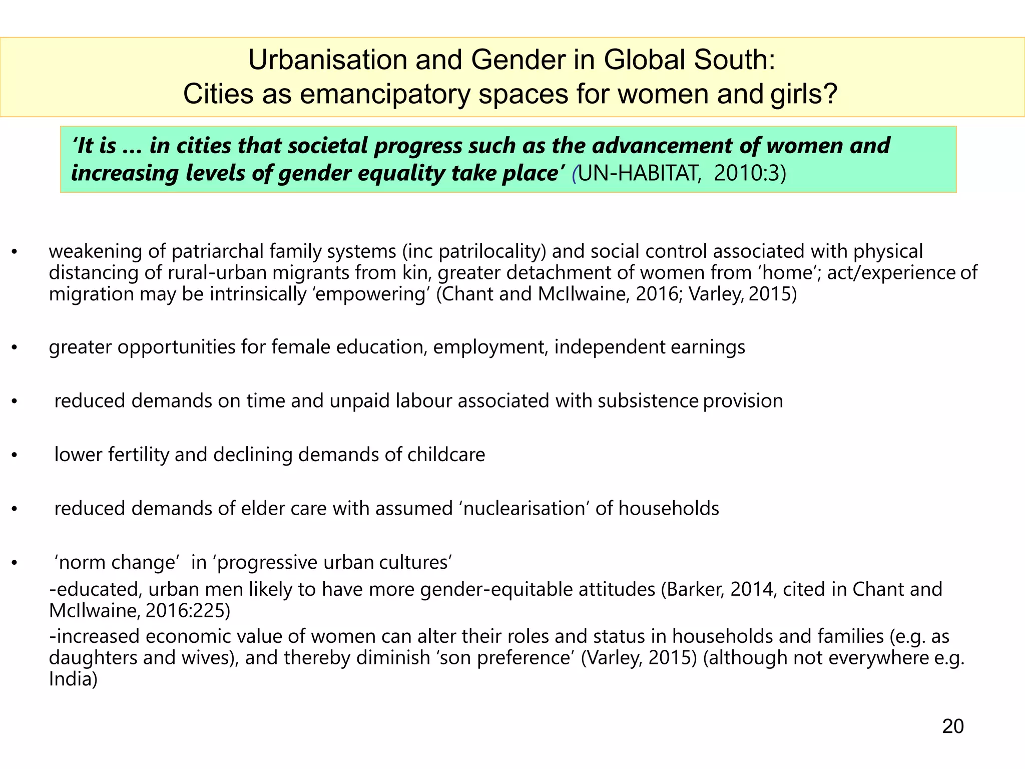 ‘It is … in cities that societal progress such as the advancement of women and
increasing levels of gender equality take place’ (UN-HABITAT, 2010:3)
• weakening of patriarchal family systems (inc patrilocality) and social control associated with physical
distancing of rural-urban migrants from kin, greater detachment of women from ‘home’; act/experience of
migration may be intrinsically ‘empowering’ (Chant and McIlwaine, 2016; Varley, 2015)
• greater opportunities for female education, employment, independent earnings
• reduced demands on time and unpaid labour associated with subsistence provision
• lower fertility and declining demands of childcare
• reduced demands of elder care with assumed ‘nuclearisation’ of households
• ‘norm change’ in ‘progressive urban cultures’
-educated, urban men likely to have more gender-equitable attitudes (Barker, 2014, cited in Chant and
McIlwaine, 2016:225)
-increased economic value of women can alter their roles and status in households and families (e.g. as
daughters and wives), and thereby diminish ‘son preference’ (Varley, 2015) (although not everywhere e.g.
India)
20
Urbanisation and Gender in Global South:
Cities as emancipatory spaces for women and girls?
 