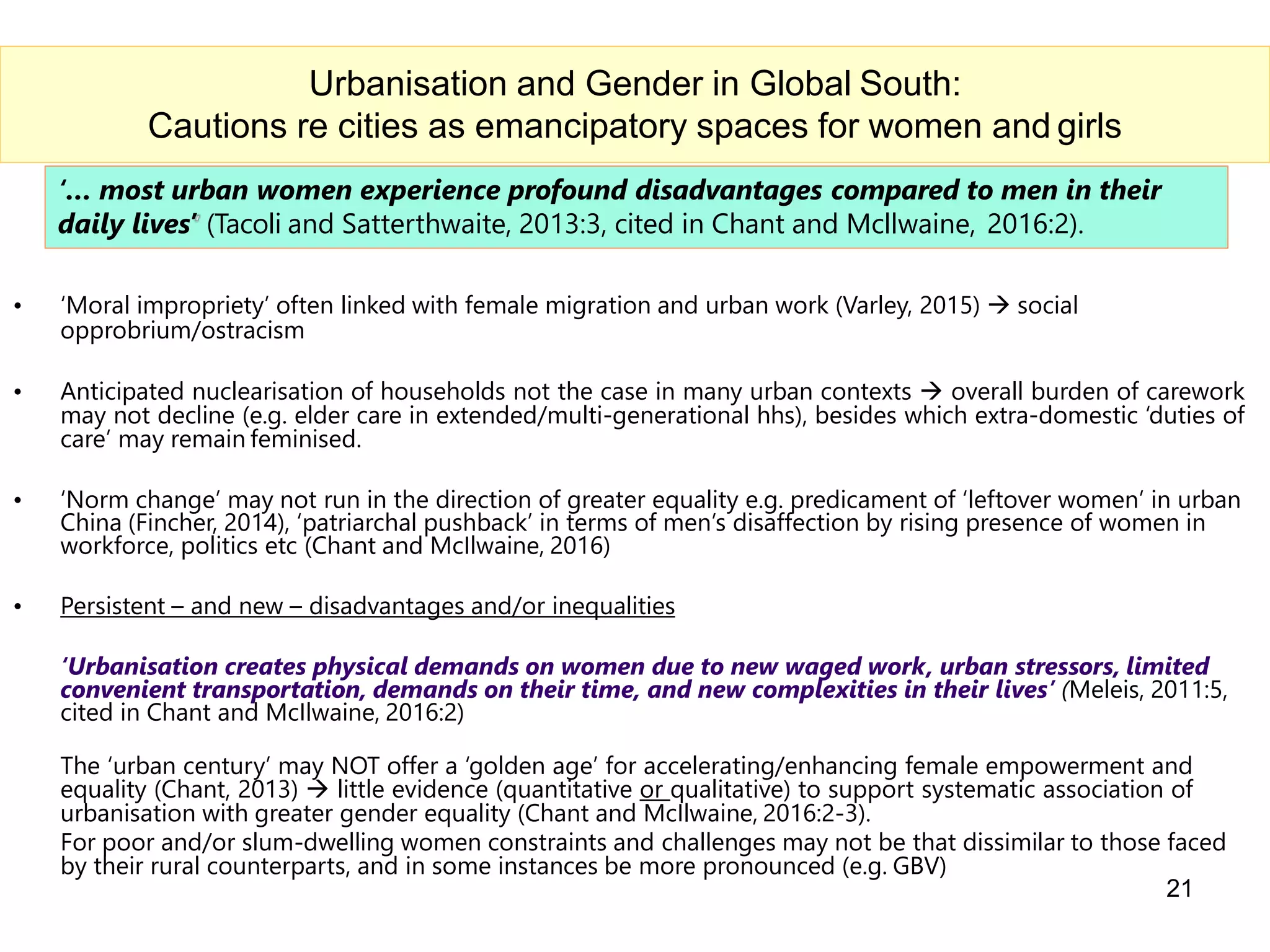 ‘… most urban women experience profound disadvantages compared to men in their
daily lives’ (Tacoli and Satterthwaite, 2013:3, cited in Chant and Mcllwaine, 2016:2).
• ‘Moral impropriety’ often linked with female migration and urban work (Varley, 2015)  social
opprobrium/ostracism
• Anticipated nuclearisation of households not the case in many urban contexts  overall burden of carework
may not decline (e.g. elder care in extended/multi-generational hhs), besides which extra-domestic ‘duties of
care’ may remain feminised.
• ‘Norm change’ may not run in the direction of greater equality e.g. predicament of ‘leftover women’ in urban
China (Fincher, 2014), ‘patriarchal pushback’ in terms of men’s disaffection by rising presence of women in
workforce, politics etc (Chant and McIlwaine, 2016)
• Persistent – and new – disadvantages and/or inequalities
‘Urbanisation creates physical demands on women due to new waged work, urban stressors, limited
convenient transportation, demands on their time, and new complexities in their lives’ (Meleis, 2011:5,
cited in Chant and McIlwaine, 2016:2)
21
Urbanisation and Gender in Global South:
Cautions re cities as emancipatory spaces for women and girls
The ‘urban century’ may NOT offer a ‘golden age’ for accelerating/enhancing female empowerment and
equality (Chant, 2013)  little evidence (quantitative or qualitative) to support systematic association of
urbanisation with greater gender equality (Chant and McIlwaine, 2016:2-3).
For poor and/or slum-dwelling women constraints and challenges may not be that dissimilar to those faced
by their rural counterparts, and in some instances be more pronounced (e.g. GBV)
 