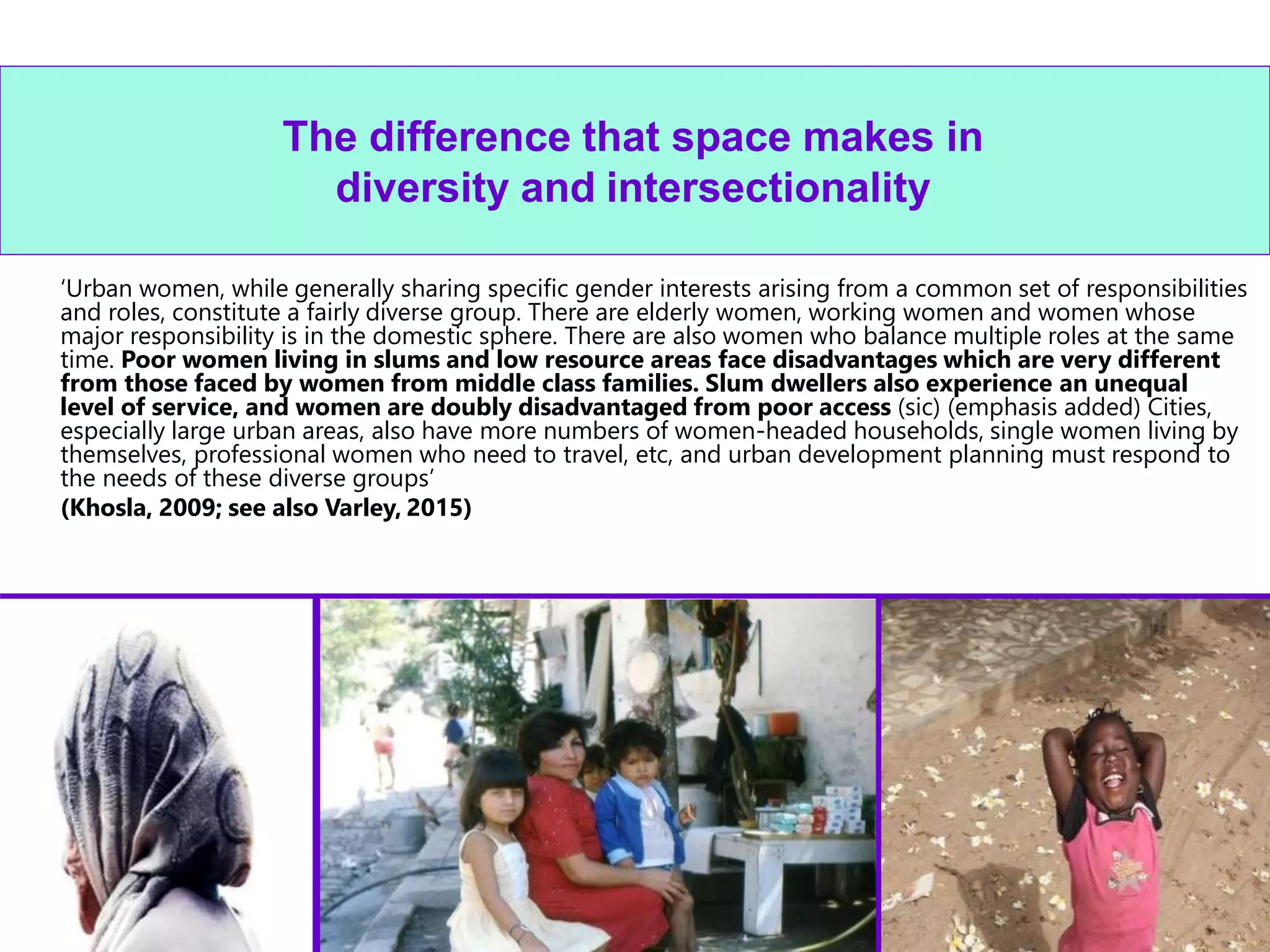22
The difference that space makes in
diversity and intersectionality
‘Urban women, while generally sharing specific gender interests arising from a common set of responsibilities
and roles, constitute a fairly diverse group. There are elderly women, working women and women whose
major responsibility is in the domestic sphere. There are also women who balance multiple roles at the same
time. Poor women living in slums and low resource areas face disadvantages which are very different
from those faced by women from middle class families. Slum dwellers also experience an unequal
level of service, and women are doubly disadvantaged from poor access (sic) (emphasis added) Cities,
especially large urban areas, also have more numbers of women-headed households, single women living by
themselves, professional women who need to travel, etc, and urban development planning must respond to
the needs of these diverse groups’
(Khosla, 2009; see also Varley, 2015)
 