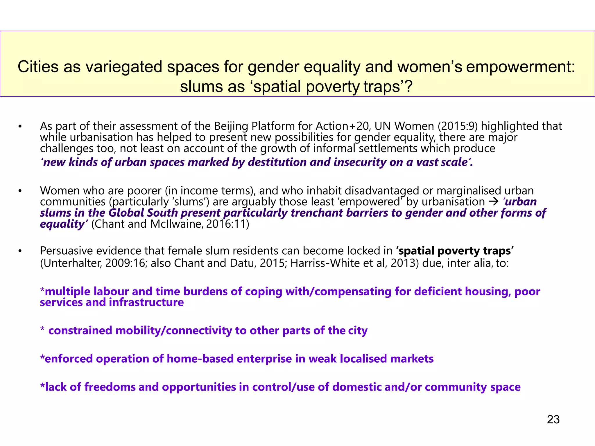 Cities as variegated spaces for gender equality and women’s empowerment:
slums as ‘spatial poverty traps’?
• As part of their assessment of the Beijing Platform for Action+20, UN Women (2015:9) highlighted that
while urbanisation has helped to present new possibilities for gender equality, there are major
challenges too, not least on account of the growth of informal settlements which produce
‘new kinds of urban spaces marked by destitution and insecurity on a vast scale’.
• Women who are poorer (in income terms), and who inhabit disadvantaged or marginalised urban
communities (particularly ‘slums’) are arguably those least ‘empowered’ by urbanisation  ‘urban
slums in the Global South present particularly trenchant barriers to gender and other forms of
equality’ (Chant and McIlwaine, 2016:11)
• Persuasive evidence that female slum residents can become locked in ‘spatial poverty traps’
(Unterhalter, 2009:16; also Chant and Datu, 2015; Harriss-White et al, 2013) due, inter alia, to:
*multiple labour and time burdens of coping with/compensating for deficient housing, poor
services and infrastructure
* constrained mobility/connectivity to other parts of the city
*enforced operation of home-based enterprise in weak localised markets
*lack of freedoms and opportunities in control/use of domestic and/or community space
23
 