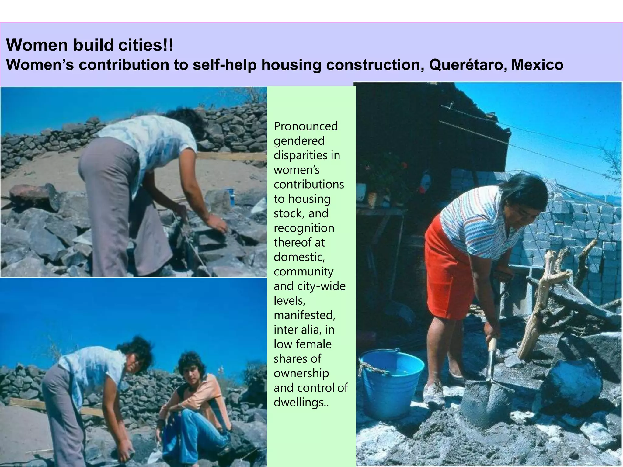 27
Women build cities!!
Women’s contribution to self-help housing construction, Querétaro, Mexico
Pronounced
gendered
disparities in
women’s
contributions
to housing
stock, and
recognition
thereof at
domestic,
community
and city-wide
levels,
manifested,
inter alia, in
low female
shares of
ownership
and control of
dwellings..
 