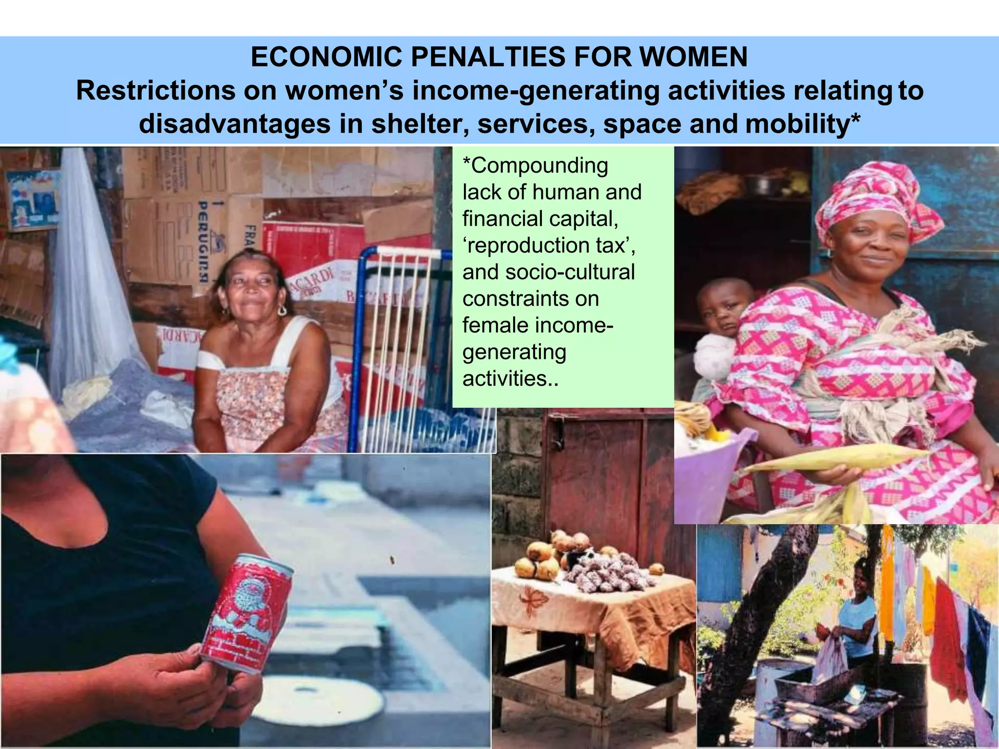 28
ECONOMIC PENALTIES FOR WOMEN
Restrictions on women’s income-generating activities relating to
disadvantages in shelter, services, space and mobility*
*Compounding
lack of human and
financial capital,
‘reproduction tax’,
and socio-cultural
constraints on
female income-
generating
activities..
 