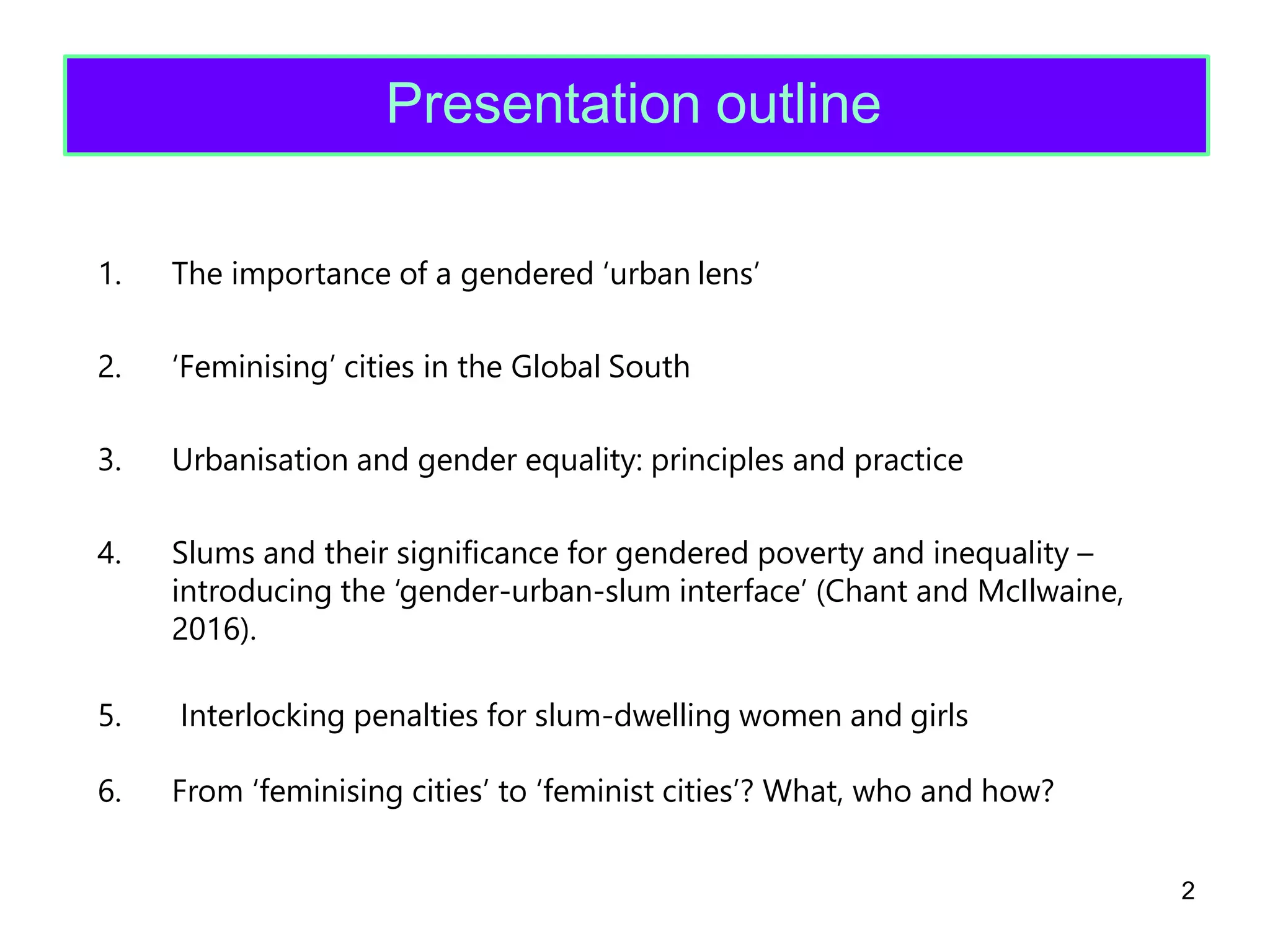5.
6. From ‘feminising cities’ to ‘feminist cities’? What, who and how?
2
Interlocking penalties for slum-dwelling women and girls
1. The importance of a gendered ‘urban lens’
2. ‘Feminising’ cities in the Global South
3. Urbanisation and gender equality: principles and practice
4. Slums and their significance for gendered poverty and inequality –
introducing the ‘gender-urban-slum interface’ (Chant and McIlwaine,
2016).
Presentation outline
 