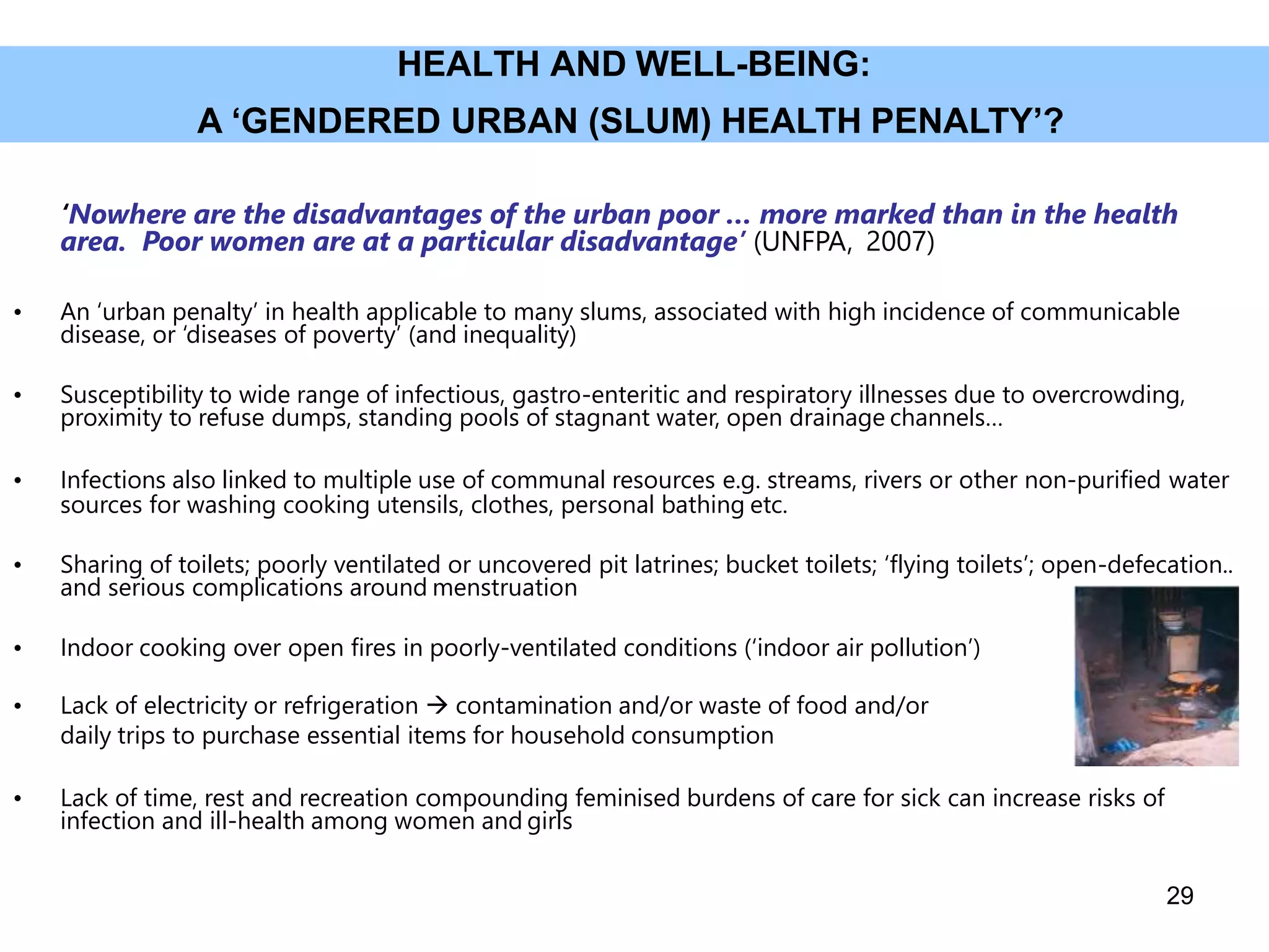 HEALTH AND WELL-BEING:
A ‘GENDERED URBAN (SLUM) HEALTH PENALTY’?
‘Nowhere are the disadvantages of the urban poor … more marked than in the health
area. Poor women are at a particular disadvantage’ (UNFPA, 2007)
• An ‘urban penalty’ in health applicable to many slums, associated with high incidence of communicable
disease, or ‘diseases of poverty’ (and inequality)
• Susceptibility to wide range of infectious, gastro-enteritic and respiratory illnesses due to overcrowding,
proximity to refuse dumps, standing pools of stagnant water, open drainage channels…
• Infections also linked to multiple use of communal resources e.g. streams, rivers or other non-purified water
sources for washing cooking utensils, clothes, personal bathing etc.
• Sharing of toilets; poorly ventilated or uncovered pit latrines; bucket toilets; ‘flying toilets’; open-defecation..
and serious complications around menstruation
• Indoor cooking over open fires in poorly-ventilated conditions (‘indoor air pollution’)
• Lack of electricity or refrigeration  contamination and/or waste of food and/or
daily trips to purchase essential items for household consumption
• Lack of time, rest and recreation compounding feminised burdens of care for sick can increase risks of
infection and ill-health among women and girls
29
 