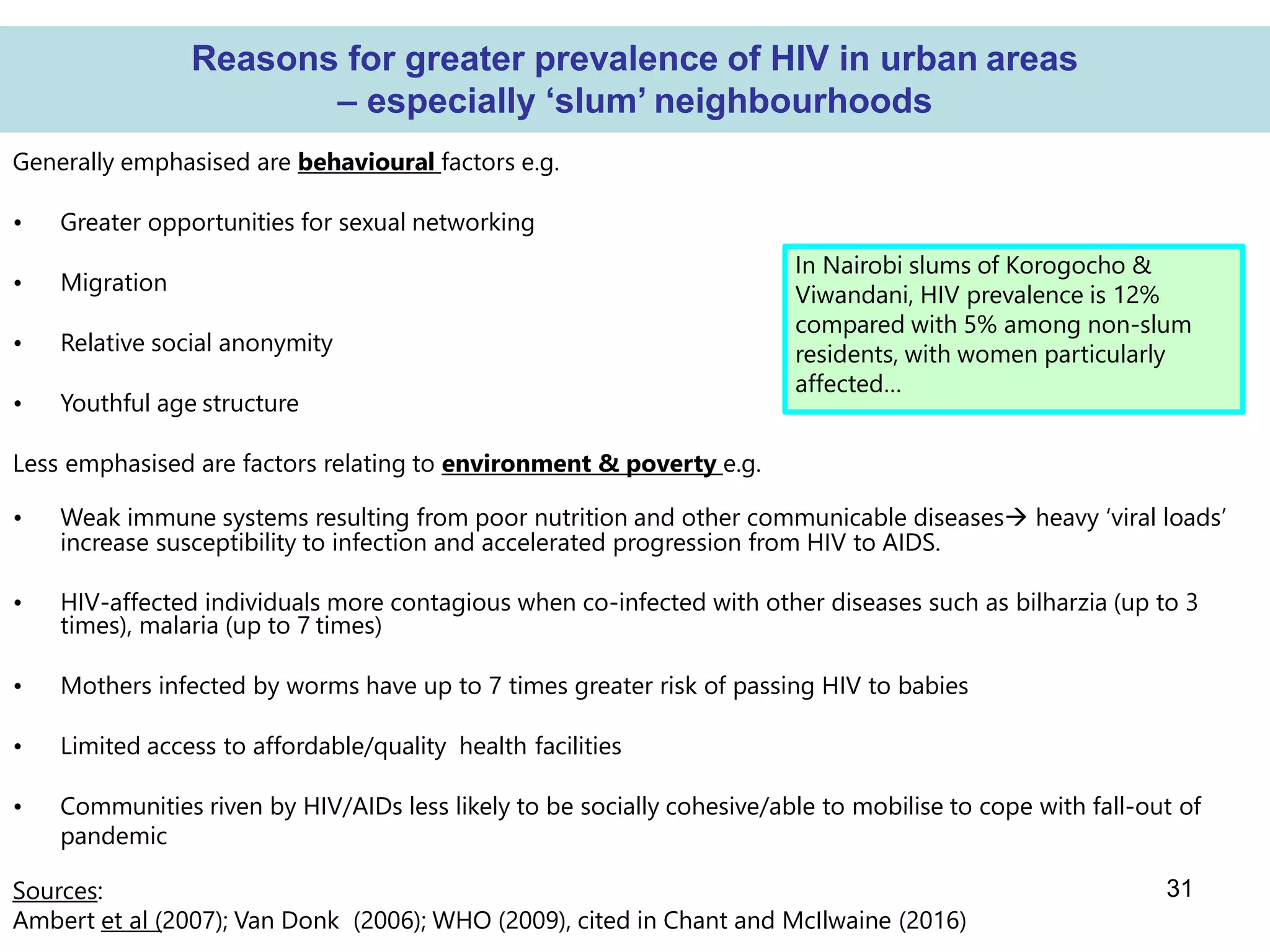 31
Reasons for greater prevalence of HIV in urban areas
– especially ‘slum’ neighbourhoods
Generally emphasised are behavioural factors e.g.
• Greater opportunities for sexual networking
• Migration
• Relative social anonymity
• Youthful age structure
Less emphasised are factors relating to environment & poverty e.g.
• Weak immune systems resulting from poor nutrition and other communicable diseases heavy ‘viral loads’
increase susceptibility to infection and accelerated progression from HIV to AIDS.
• HIV-affected individuals more contagious when co-infected with other diseases such as bilharzia (up to 3
times), malaria (up to 7 times)
• Mothers infected by worms have up to 7 times greater risk of passing HIV to babies
• Limited access to affordable/quality health facilities
• Communities riven by HIV/AIDs less likely to be socially cohesive/able to mobilise to cope with fall-out of
pandemic
Sources:
Ambert et al (2007); Van Donk (2006); WHO (2009), cited in Chant and McIlwaine (2016)
In Nairobi slums of Korogocho &
Viwandani, HIV prevalence is 12%
compared with 5% among non-slum
residents, with women particularly
affected…
 