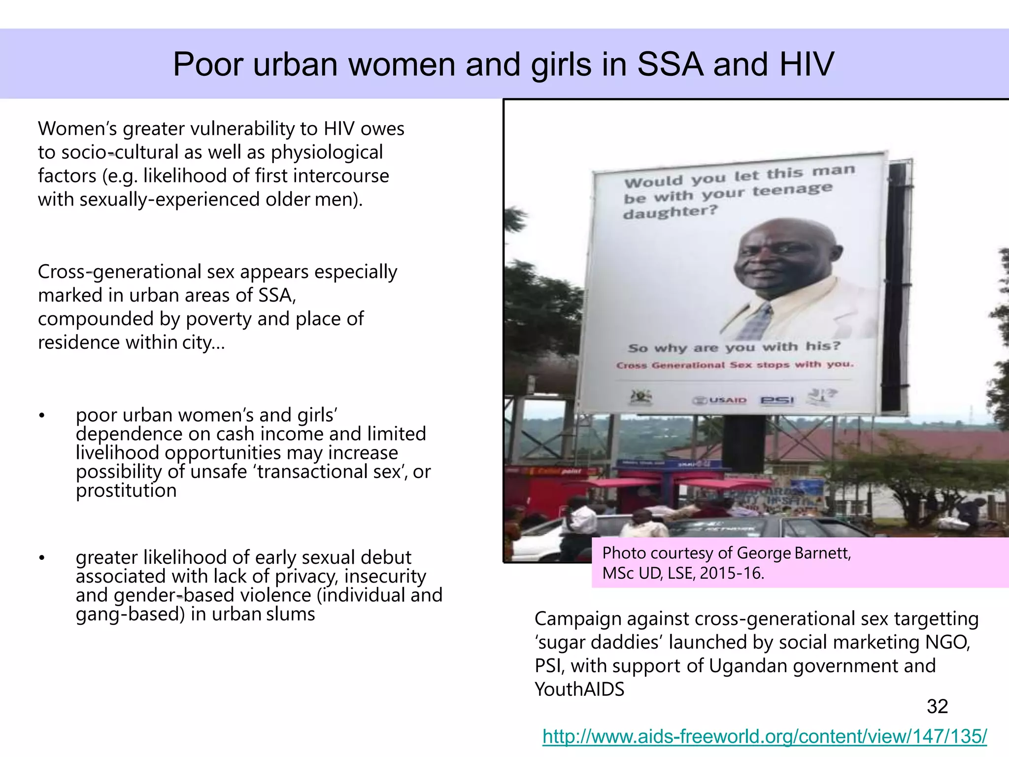 • greater likelihood of early sexual debut
associated with lack of privacy, insecurity
and gender-based violence (individual and
gang-based) in urban slums
Women’s greater vulnerability to HIV owes
to socio-cultural as well as physiological
factors (e.g. likelihood of first intercourse
with sexually-experienced older men).
Cross-generational sex appears especially
marked in urban areas of SSA,
compounded by poverty and place of
residence within city…
• poor urban women’s and girls’
dependence on cash income and limited
livelihood opportunities may increase
possibility of unsafe ‘transactional sex’, or
prostitution
32
Poor urban women and girls in SSA and HIV
http://www.aids-freeworld.org/content/view/147/135/
Campaign against cross-generational sex targetting
‘sugar daddies’ launched by social marketing NGO,
PSI, with support of Ugandan government and
YouthAIDS
Photo courtesy of George Barnett,
MSc UD, LSE, 2015-16.
 