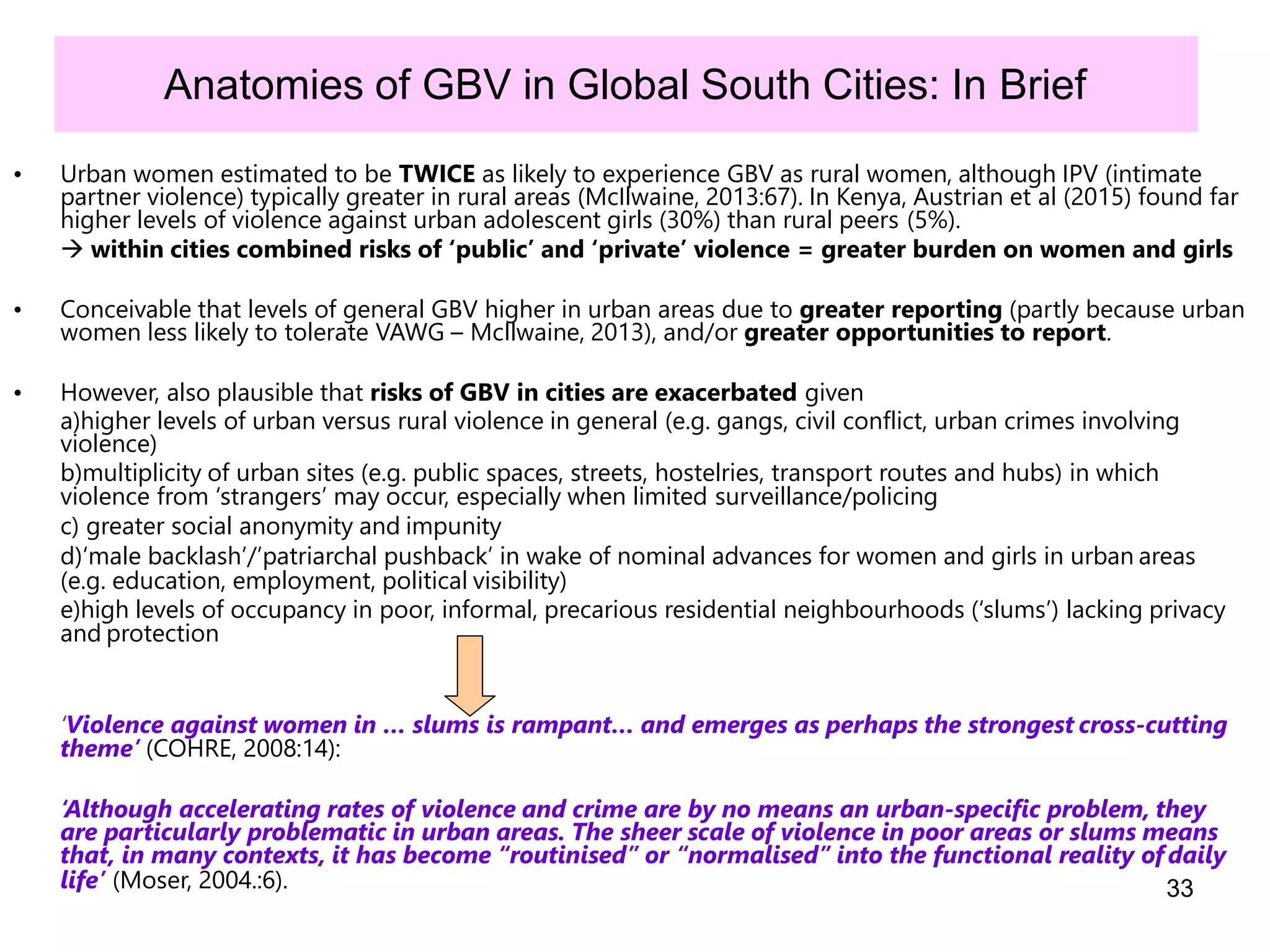 33
Anatomies of GBV in Global South Cities: In Brief
• Urban women estimated to be TWICE as likely to experience GBV as rural women, although IPV (intimate
partner violence) typically greater in rural areas (McIlwaine, 2013:67). In Kenya, Austrian et al (2015) found far
higher levels of violence against urban adolescent girls (30%) than rural peers (5%).
 within cities combined risks of ‘public’ and ‘private’ violence = greater burden on women and girls
• Conceivable that levels of general GBV higher in urban areas due to greater reporting (partly because urban
women less likely to tolerate VAWG – McIlwaine, 2013), and/or greater opportunities to report.
• However, also plausible that risks of GBV in cities are exacerbated given
a)higher levels of urban versus rural violence in general (e.g. gangs, civil conflict, urban crimes involving
violence)
b)multiplicity of urban sites (e.g. public spaces, streets, hostelries, transport routes and hubs) in which
violence from ‘strangers’ may occur, especially when limited surveillance/policing
c) greater social anonymity and impunity
d)‘male backlash’/’patriarchal pushback’ in wake of nominal advances for women and girls in urban areas
(e.g. education, employment, political visibility)
e)high levels of occupancy in poor, informal, precarious residential neighbourhoods (‘slums’) lacking privacy
and protection
‘Violence against women in … slums is rampant… and emerges as perhaps the strongest cross-cutting
theme’ (COHRE, 2008:14):
‘Although accelerating rates of violence and crime are by no means an urban-specific problem, they
are particularly problematic in urban areas. The sheer scale of violence in poor areas or slums means
that, in many contexts, it has become “routinised” or “normalised” into the functional reality ofdaily
life’ (Moser, 2004.:6).
 