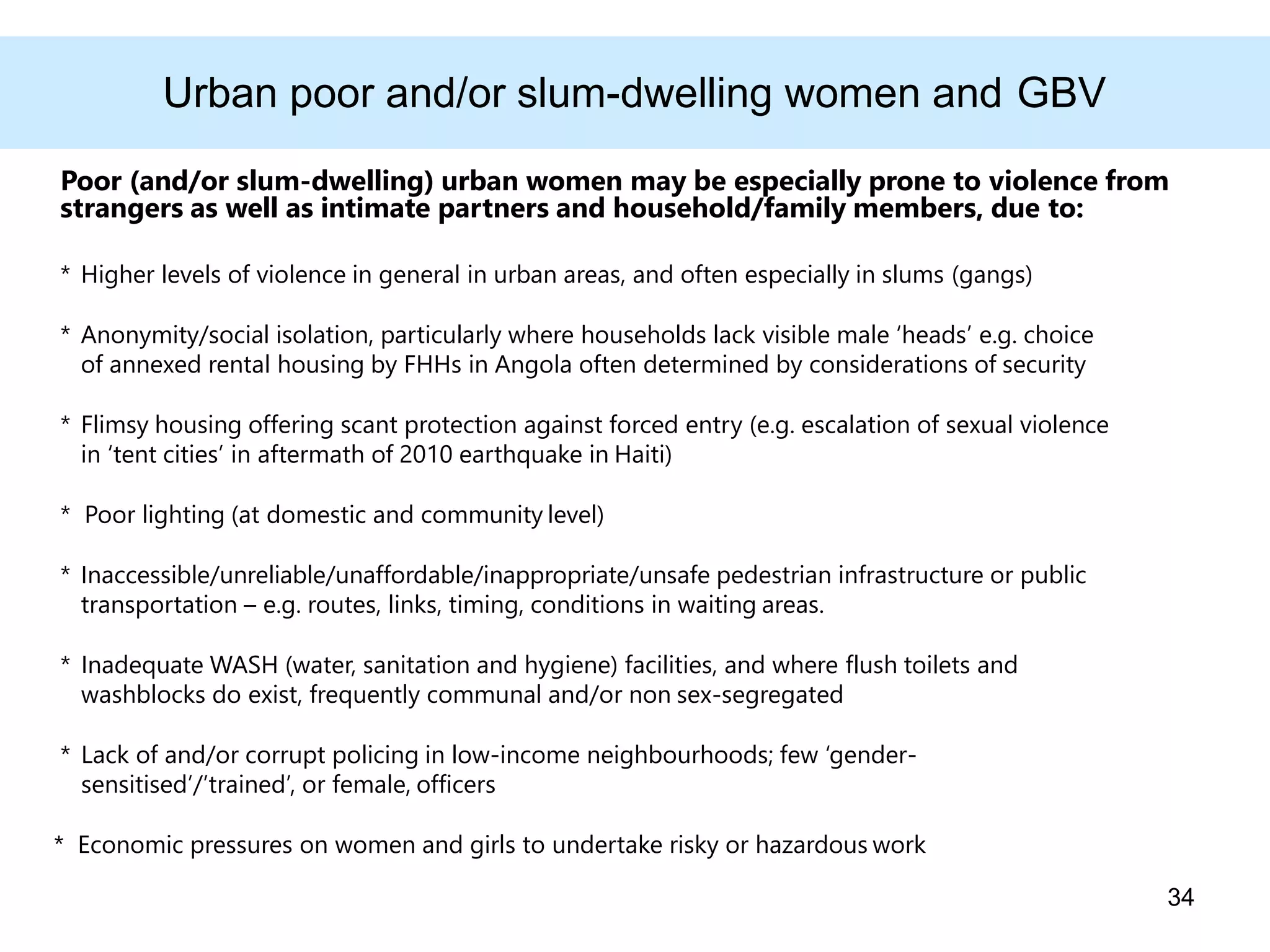 Urban poor and/or slum-dwelling women and GBV
Poor (and/or slum-dwelling) urban women may be especially prone to violence from
strangers as well as intimate partners and household/family members, due to:
* Higher levels of violence in general in urban areas, and often especially in slums (gangs)
* Anonymity/social isolation, particularly where households lack visible male ‘heads’ e.g. choice
of annexed rental housing by FHHs in Angola often determined by considerations of security
* Flimsy housing offering scant protection against forced entry (e.g. escalation of sexual violence
in ‘tent cities’ in aftermath of 2010 earthquake in Haiti)
* Poor lighting (at domestic and community level)
* Inaccessible/unreliable/unaffordable/inappropriate/unsafe pedestrian infrastructure or public
transportation – e.g. routes, links, timing, conditions in waiting areas.
* Inadequate WASH (water, sanitation and hygiene) facilities, and where flush toilets and
washblocks do exist, frequently communal and/or non sex-segregated
* Lack of and/or corrupt policing in low-income neighbourhoods; few ‘gender-
sensitised’/’trained’, or female, officers
* Economic pressures on women and girls to undertake risky or hazardous work
34
 