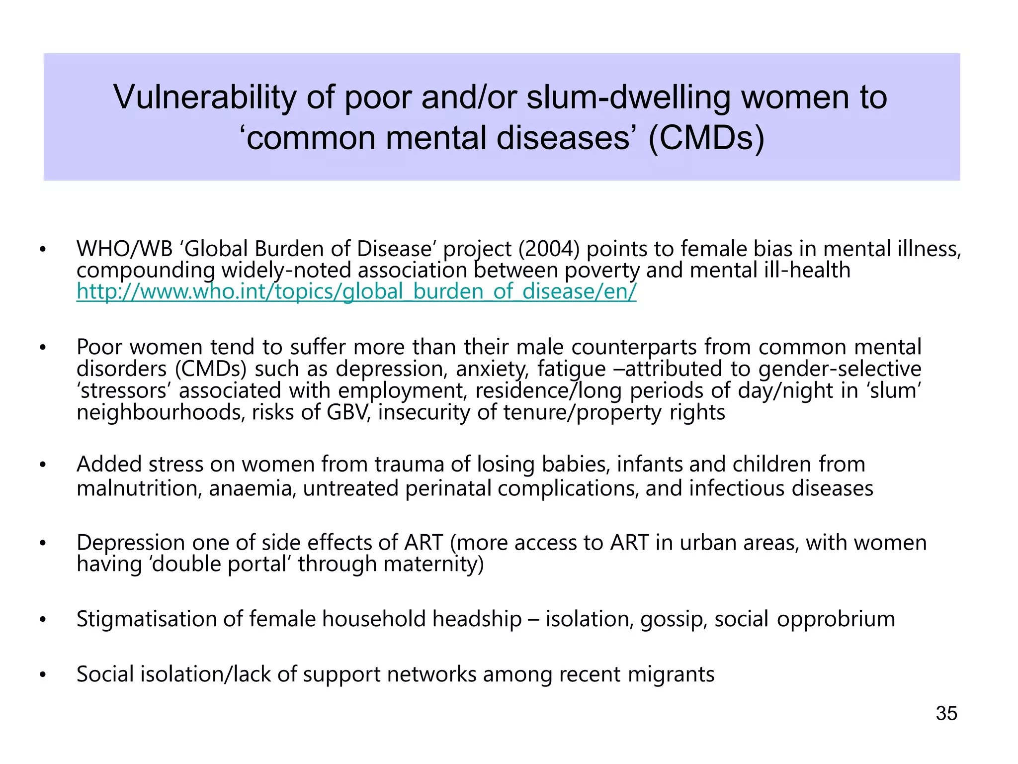 Vulnerability of poor and/or slum-dwelling women to
‘common mental diseases’ (CMDs)
• WHO/WB ‘Global Burden of Disease’ project (2004) points to female bias in mental illness,
compounding widely-noted association between poverty and mental ill-health
http://www.who.int/topics/global_burden_of_disease/en/
• Poor women tend to suffer more than their male counterparts from common mental
disorders (CMDs) such as depression, anxiety, fatigue –attributed to gender-selective
‘stressors’ associated with employment, residence/long periods of day/night in ‘slum’
neighbourhoods, risks of GBV, insecurity of tenure/property rights
• Added stress on women from trauma of losing babies, infants and children from
malnutrition, anaemia, untreated perinatal complications, and infectious diseases
• Depression one of side effects of ART (more access to ART in urban areas, with women
having ‘double portal’ through maternity)
• Stigmatisation of female household headship – isolation, gossip, social opprobrium
• Social isolation/lack of support networks among recent migrants
35
 