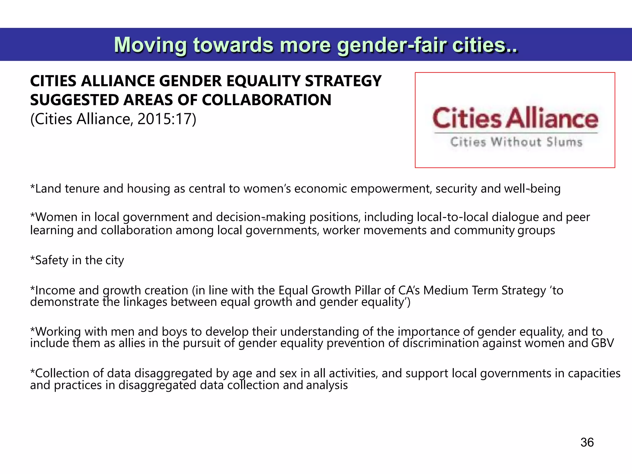 *Land tenure and housing as central to women’s economic empowerment, security and well-being
*Women in local government and decision-making positions, including local-to-local dialogue and peer
learning and collaboration among local governments, worker movements and community groups
*Safety in the city
*Income and growth creation (in line with the Equal Growth Pillar of CA’s Medium Term Strategy ‘to
demonstrate the linkages between equal growth and gender equality’)
*Working with men and boys to develop their understanding of the importance of gender equality, and to
include them as allies in the pursuit of gender equality prevention of discrimination against women and GBV
*Collection of data disaggregated by age and sex in all activities, and support local governments in capacities
and practices in disaggregated data collection and analysis
36
Moving towards more gender-fair cities..
CITIES ALLIANCE GENDER EQUALITY STRATEGY
SUGGESTED AREAS OF COLLABORATION
(Cities Alliance, 2015:17)
 