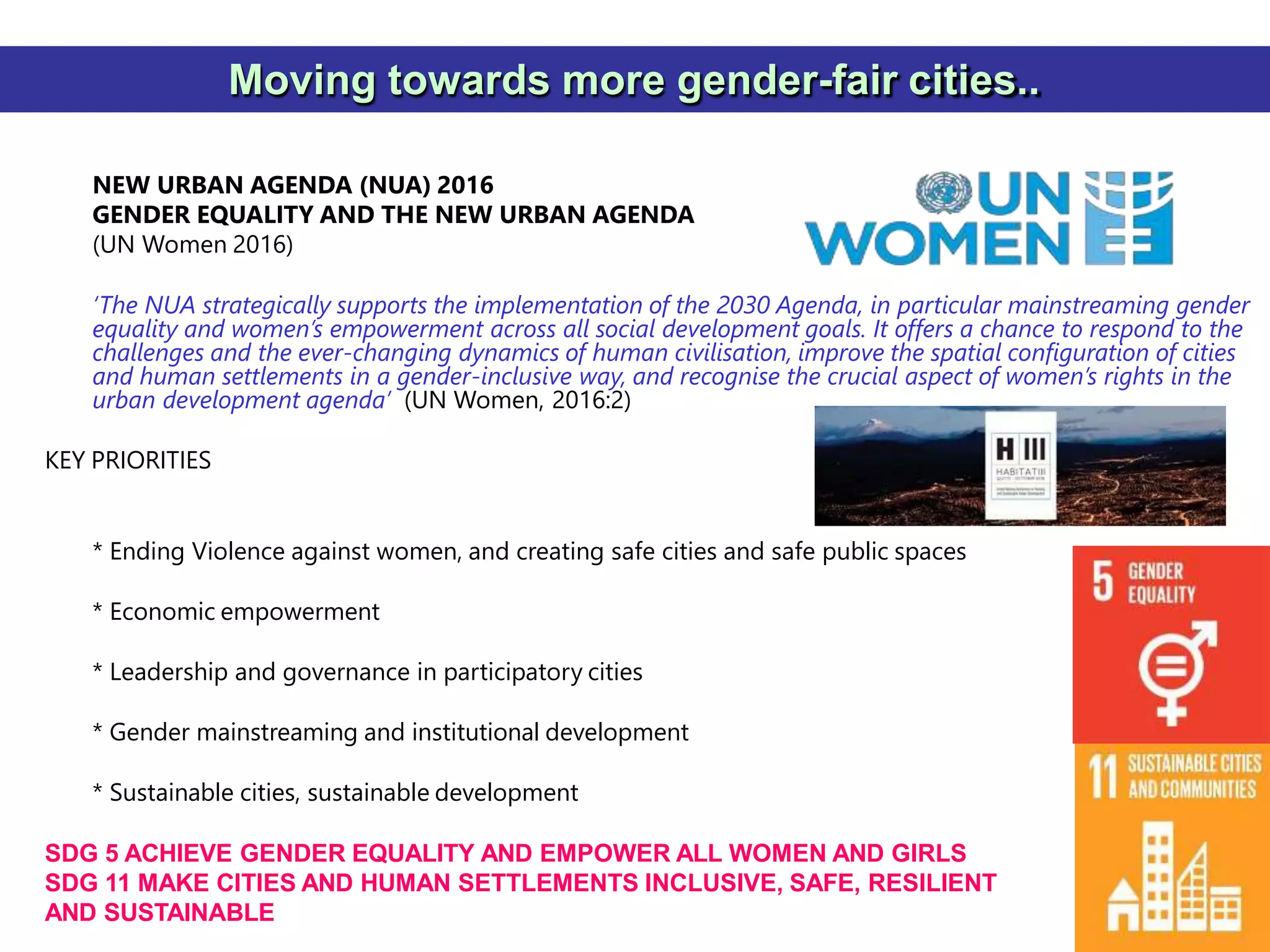 37
Moving towards more gender-fair cities..
NEW URBAN AGENDA (NUA) 2016
GENDER EQUALITY AND THE NEW URBAN AGENDA
(UN Women 2016)
‘The NUA strategically supports the implementation of the 2030 Agenda, in particular mainstreaming gender
equality and women’s empowerment across all social development goals. It offers a chance to respond to the
challenges and the ever-changing dynamics of human civilisation, improve the spatial configuration of cities
and human settlements in a gender-inclusive way, and recognise the crucial aspect of women’s rights in the
urban development agenda’ (UN Women, 2016:2)
KEY PRIORITIES
* Ending Violence against women, and creating safe cities and safe public spaces
* Economic empowerment
* Leadership and governance in participatory cities
* Gender mainstreaming and institutional development
* Sustainable cities, sustainable development
SDG 5 ACHIEVE GENDER EQUALITY AND EMPOWER ALL WOMEN AND GIRLS
SDG 11 MAKE CITIES AND HUMAN SETTLEMENTS INCLUSIVE, SAFE, RESILIENT
AND SUSTAINABLE
 