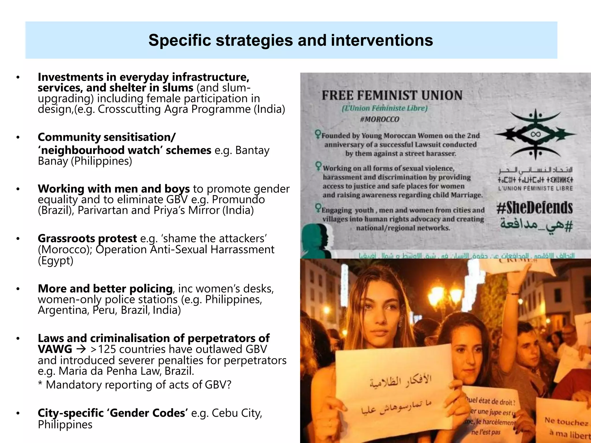 38
Specific strategies and interventions
• Investments in everyday infrastructure,
services, and shelter in slums (and slum-
upgrading) including female participation in
design,(e.g. Crosscutting Agra Programme (India)
• Community sensitisation/
‘neighbourhood watch’ schemes e.g. Bantay
Banay (Philippines)
• Working with men and boys to promote gender
equality and to eliminate GBV e.g. Promundo
(Brazil), Parivartan and Priya’s Mirror (India)
• Grassroots protest e.g. ‘shame the attackers’
(Morocco); Operation Anti-Sexual Harrassment
(Egypt)
• More and better policing, inc women’s desks,
women-only police stations (e.g. Philippines,
Argentina, Peru, Brazil, India)
• Laws and criminalisation of perpetrators of
VAWG  >125 countries have outlawed GBV
and introduced severer penalties for perpetrators
e.g. Maria da Penha Law, Brazil.
* Mandatory reporting of acts of GBV?
• City-specific ‘Gender Codes’ e.g. Cebu City,
Philippines
 