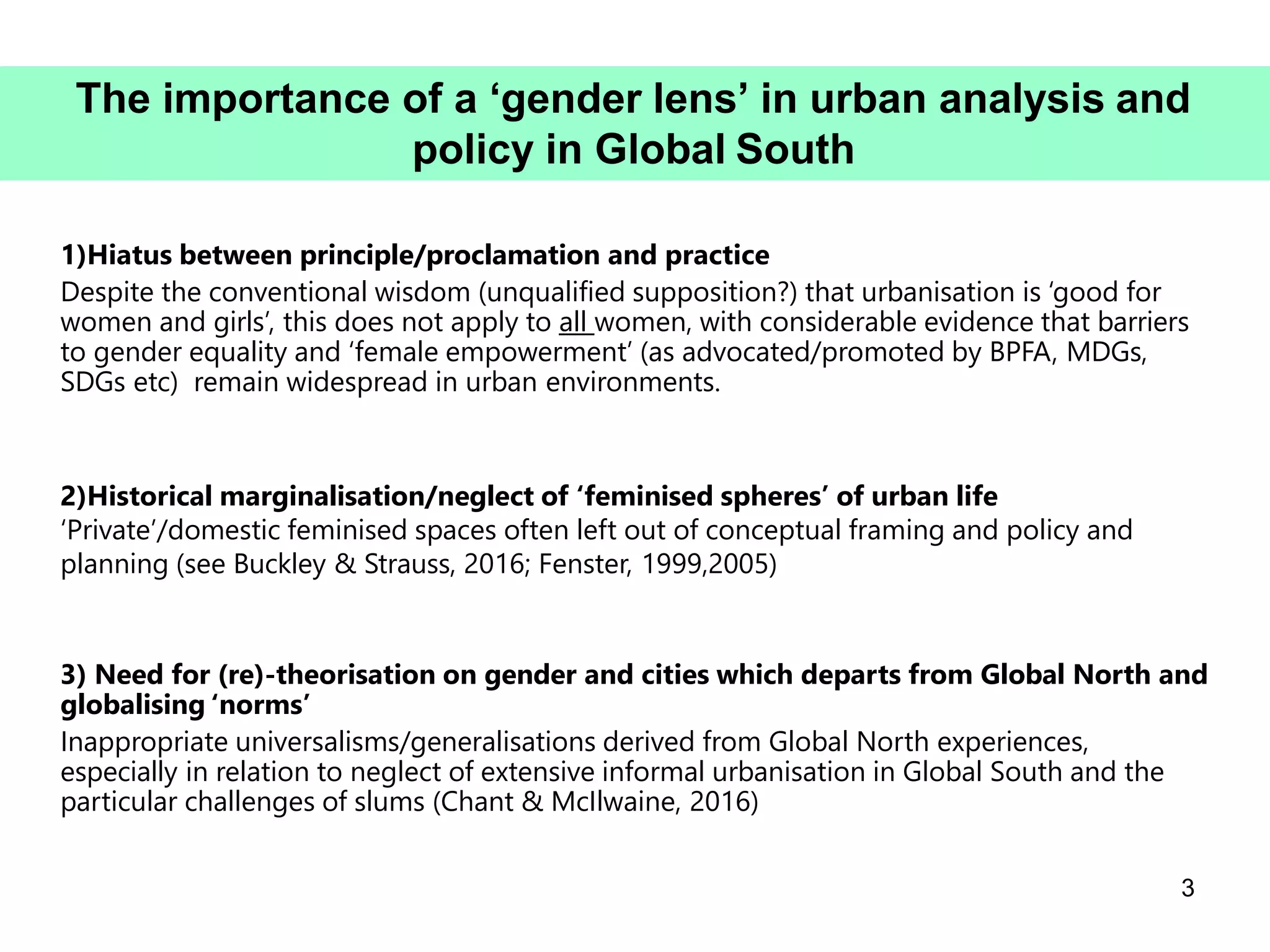 1)Hiatus between principle/proclamation and practice
Despite the conventional wisdom (unqualified supposition?) that urbanisation is ‘good for
women and girls’, this does not apply to all women, with considerable evidence that barriers
to gender equality and ‘female empowerment’ (as advocated/promoted by BPFA, MDGs,
SDGs etc) remain widespread in urban environments.
2)Historical marginalisation/neglect of ‘feminised spheres’ of urban life
‘Private’/domestic feminised spaces often left out of conceptual framing and policy and
planning (see Buckley & Strauss, 2016; Fenster, 1999,2005)
3) Need for (re)-theorisation on gender and cities which departs from Global North and
globalising ‘norms’
Inappropriate universalisms/generalisations derived from Global North experiences,
especially in relation to neglect of extensive informal urbanisation in Global South and the
particular challenges of slums (Chant & McIlwaine, 2016)
3
The importance of a ‘gender lens’ in urban analysis and
policy in Global South
 