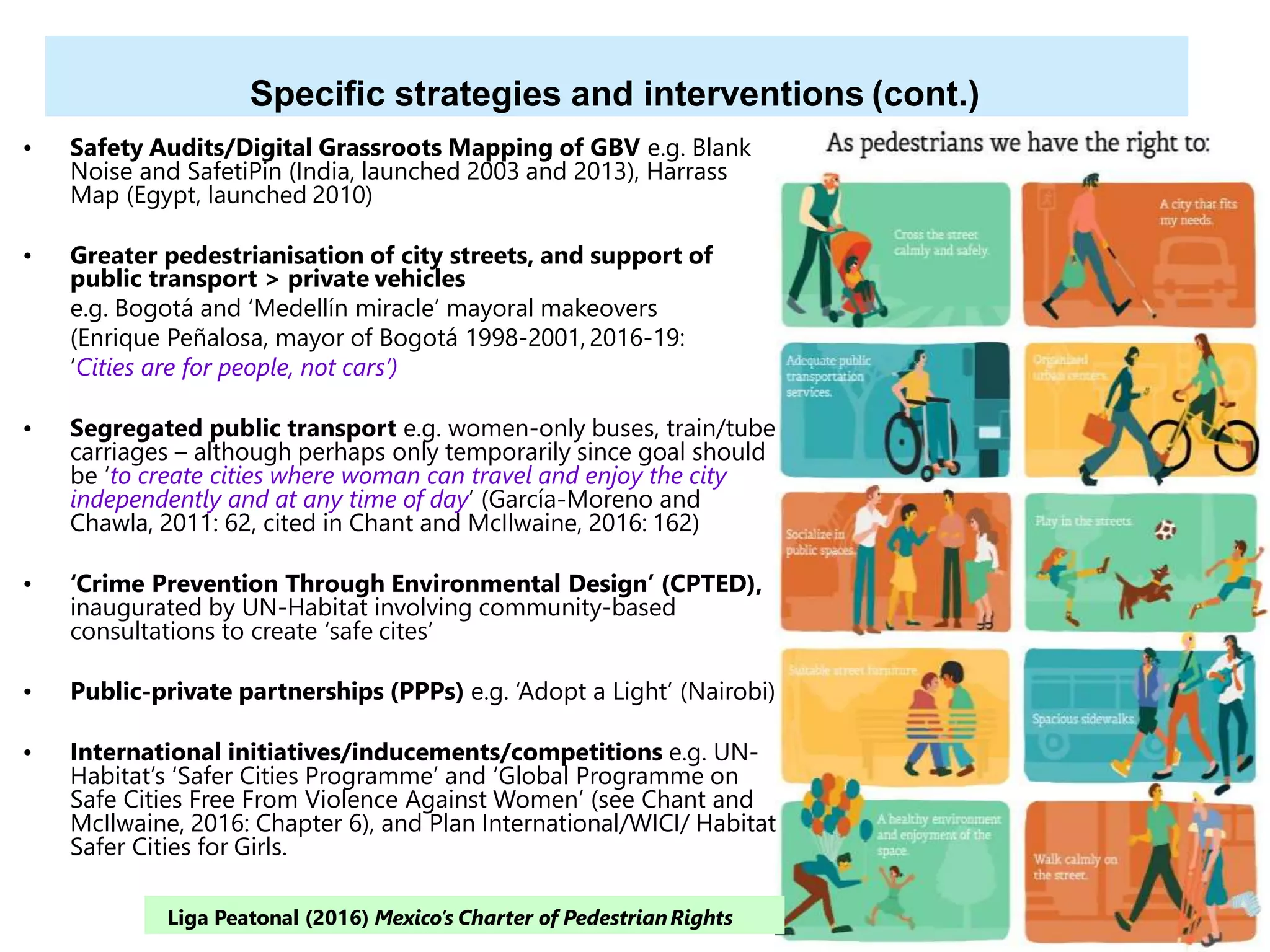39
Specific strategies and interventions (cont.)
• Safety Audits/Digital Grassroots Mapping of GBV e.g. Blank
Noise and SafetiPin (India, launched 2003 and 2013), Harrass
Map (Egypt, launched 2010)
• Greater pedestrianisation of city streets, and support of
public transport > private vehicles
e.g. Bogotá and ‘Medellín miracle’ mayoral makeovers
(Enrique Peñalosa, mayor of Bogotá 1998-2001, 2016-19:
‘Cities are for people, not cars’)
• Segregated public transport e.g. women-only buses, train/tube
carriages – although perhaps only temporarily since goal should
be ‘to create cities where woman can travel and enjoy the city
independently and at any time of day’ (García-Moreno and
Chawla, 2011: 62, cited in Chant and McIlwaine, 2016: 162)
• ‘Crime Prevention Through Environmental Design’ (CPTED),
inaugurated by UN-Habitat involving community-based
consultations to create ‘safe cites’
• Public-private partnerships (PPPs) e.g. ‘Adopt a Light’ (Nairobi)
• International initiatives/inducements/competitions e.g. UN-
Habitat’s ‘Safer Cities Programme’ and ‘Global Programme on
Safe Cities Free From Violence Against Women’ (see Chant and
McIlwaine, 2016: Chapter 6), and Plan International/WICI/ Habitat
Safer Cities for Girls.
Liga Peatonal (2016) Mexico’s Charter of PedestrianRights
 