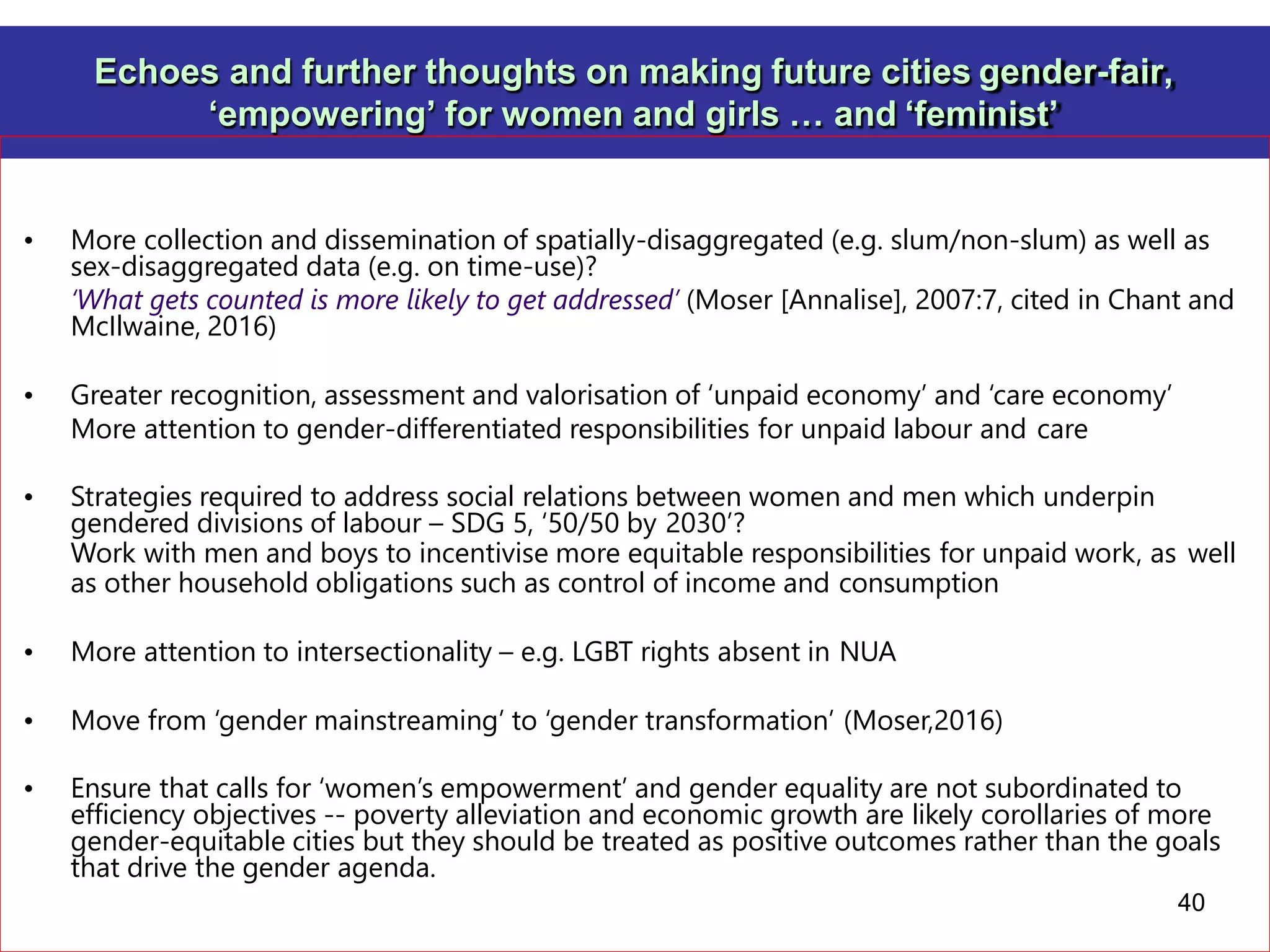 Echoes and further thoughts on making future cities gender-fair,
‘empowering’ for women and girls … and ‘feminist’
• More collection and dissemination of spatially-disaggregated (e.g. slum/non-slum) as well as
sex-disaggregated data (e.g. on time-use)?
‘What gets counted is more likely to get addressed’ (Moser [Annalise], 2007:7, cited in Chant and
McIlwaine, 2016)
• Greater recognition, assessment and valorisation of ‘unpaid economy’ and ‘care economy’
More attention to gender-differentiated responsibilities for unpaid labour and care
• Strategies required to address social relations between women and men which underpin
gendered divisions of labour – SDG 5, ‘50/50 by 2030’?
Work with men and boys to incentivise more equitable responsibilities for unpaid work, as well
as other household obligations such as control of income and consumption
• More attention to intersectionality – e.g. LGBT rights absent in NUA
• Move from ‘gender mainstreaming’ to ‘gender transformation’ (Moser,2016)
• Ensure that calls for ‘women’s empowerment’ and gender equality are not subordinated to
efficiency objectives -- poverty alleviation and economic growth are likely corollaries of more
gender-equitable cities but they should be treated as positive outcomes rather than the goals
that drive the gender agenda.
40
 
