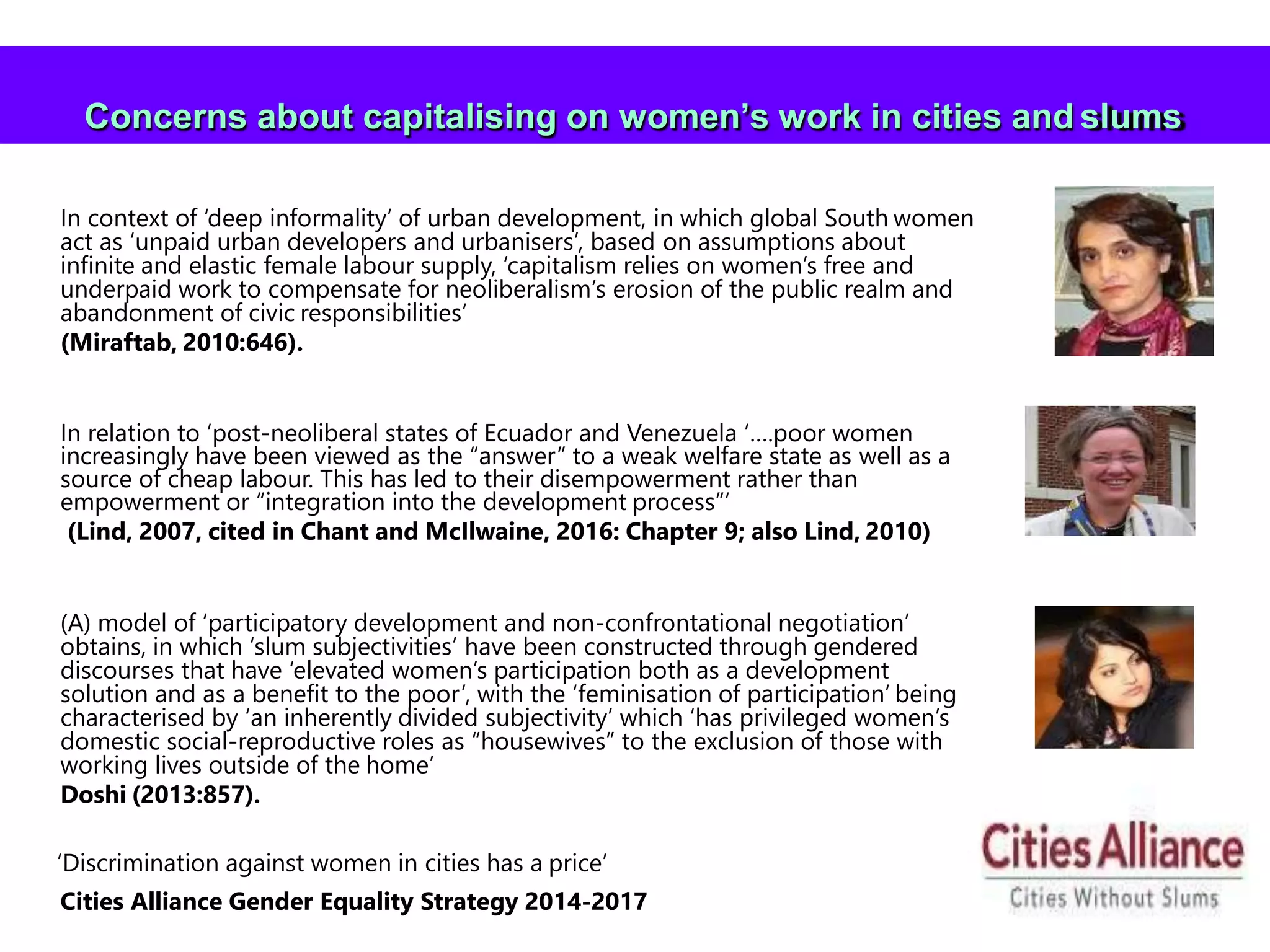 41
In context of ‘deep informality’ of urban development, in which global South women
act as ‘unpaid urban developers and urbanisers’, based on assumptions about
infinite and elastic female labour supply, ‘capitalism relies on women’s free and
underpaid work to compensate for neoliberalism’s erosion of the public realm and
abandonment of civic responsibilities’
(Miraftab, 2010:646).
In relation to ‘post-neoliberal states of Ecuador and Venezuela ‘….poor women
increasingly have been viewed as the “answer” to a weak welfare state as well as a
source of cheap labour. This has led to their disempowerment rather than
empowerment or “integration into the development process”’
(Lind, 2007, cited in Chant and McIlwaine, 2016: Chapter 9; also Lind, 2010)
(A) model of ‘participatory development and non-confrontational negotiation’
obtains, in which ‘slum subjectivities’ have been constructed through gendered
discourses that have ‘elevated women’s participation both as a development
solution and as a benefit to the poor’, with the ‘feminisation of participation’ being
characterised by ‘an inherently divided subjectivity’ which ‘has privileged women’s
domestic social-reproductive roles as “housewives” to the exclusion of those with
working lives outside of the home’
Doshi (2013:857).
‘Discrimination against women in cities has a price’
Cities Alliance Gender Equality Strategy 2014-2017
Concerns about capitalising on women’s work in cities and slums
 