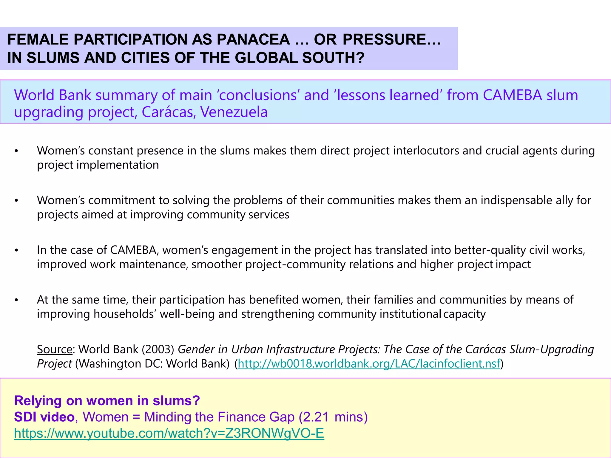 42
World Bank summary of main ‘conclusions’ and ‘lessons learned’ from CAMEBA slum
upgrading project, Carácas, Venezuela
• Women’s constant presence in the slums makes them direct project interlocutors and crucial agents during
project implementation
• Women’s commitment to solving the problems of their communities makes them an indispensable ally for
projects aimed at improving community services
• In the case of CAMEBA, women’s engagement in the project has translated into better-quality civil works,
improved work maintenance, smoother project-community relations and higher project impact
• At the same time, their participation has benefited women, their families and communities by means of
improving households’ well-being and strengthening community institutionalcapacity
Source: World Bank (2003) Gender in Urban Infrastructure Projects: The Case of the Carácas Slum-Upgrading
Project (Washington DC: World Bank) (http://wb0018.worldbank.org/LAC/lacinfoclient.nsf)
Relying on women in slums?
SDI video, Women = Minding the Finance Gap (2.21 mins)
https://www.youtube.com/watch?v=Z3RONWgVO-E
FEMALE PARTICIPATION AS PANACEA … OR PRESSURE…
IN SLUMS AND CITIES OF THE GLOBAL SOUTH?
 