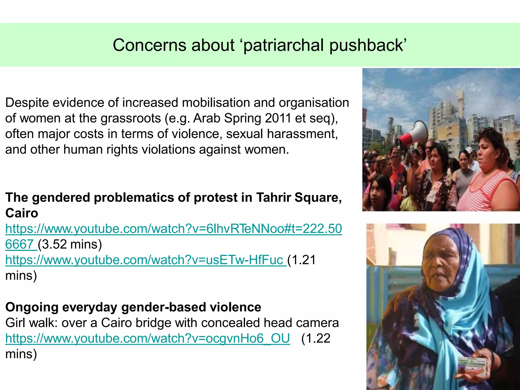 43
Concerns about ‘patriarchal pushback’
Despite evidence of increased mobilisation and organisation
of women at the grassroots (e.g. Arab Spring 2011 et seq),
often major costs in terms of violence, sexual harassment,
and other human rights violations against women.
The gendered problematics of protest in Tahrir Square,
Cairo
https://www.youtube.com/watch?v=6lhvRTeNNoo#t=222.50
6667 (3.52 mins)
https://www.youtube.com/watch?v=usETw-HfFuc (1.21
mins)
Ongoing everyday gender-based violence
Girl walk: over a Cairo bridge with concealed head camera
https://www.youtube.com/watch?v=ocgvnHo6_OU (1.22
mins)
 