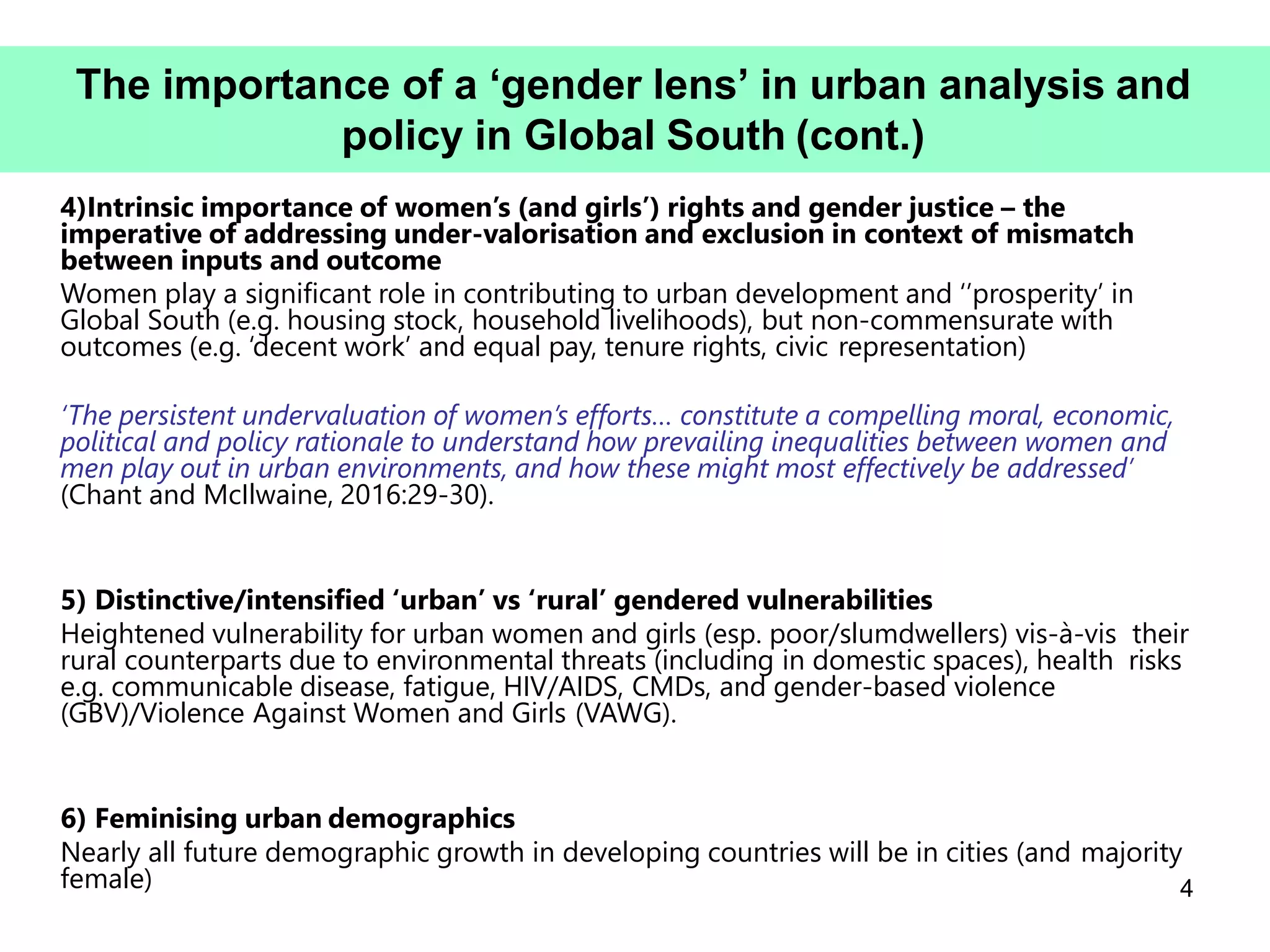 4)Intrinsic importance of women’s (and girls’) rights and gender justice – the
imperative of addressing under-valorisation and exclusion in context of mismatch
between inputs and outcome
Women play a significant role in contributing to urban development and ‘’prosperity’ in
Global South (e.g. housing stock, household livelihoods), but non-commensurate with
outcomes (e.g. ‘decent work’ and equal pay, tenure rights, civic representation)
‘The persistent undervaluation of women’s efforts… constitute a compelling moral, economic,
political and policy rationale to understand how prevailing inequalities between women and
men play out in urban environments, and how these might most effectively be addressed’
(Chant and McIlwaine, 2016:29-30).
5) Distinctive/intensified ‘urban’ vs ‘rural’ gendered vulnerabilities
Heightened vulnerability for urban women and girls (esp. poor/slumdwellers) vis-à-vis their
rural counterparts due to environmental threats (including in domestic spaces), health risks
e.g. communicable disease, fatigue, HIV/AIDS, CMDs, and gender-based violence
(GBV)/Violence Against Women and Girls (VAWG).
6) Feminising urban demographics
Nearly all future demographic growth in developing countries will be in cities (and majority
4female)
The importance of a ‘gender lens’ in urban analysis and
policy in Global South (cont.)
 