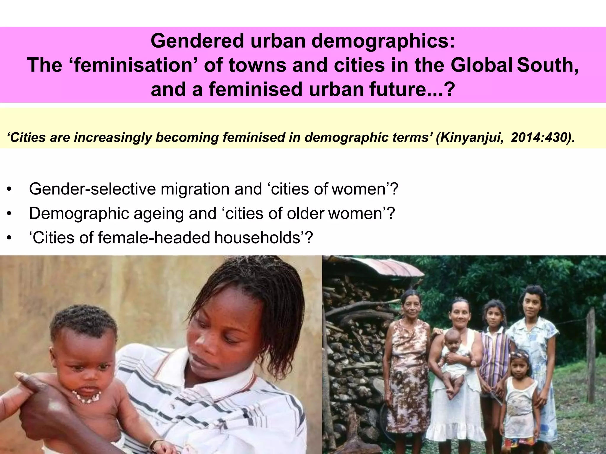 5
Gendered urban demographics:
The ‘feminisation’ of towns and cities in the Global South,
and a feminised urban future...?
‘Cities are increasingly becoming feminised in demographic terms’ (Kinyanjui, 2014:430).
• Gender-selective migration and ‘cities of women’?
• Demographic ageing and ‘cities of older women’?
• ‘Cities of female-headed households’?
 