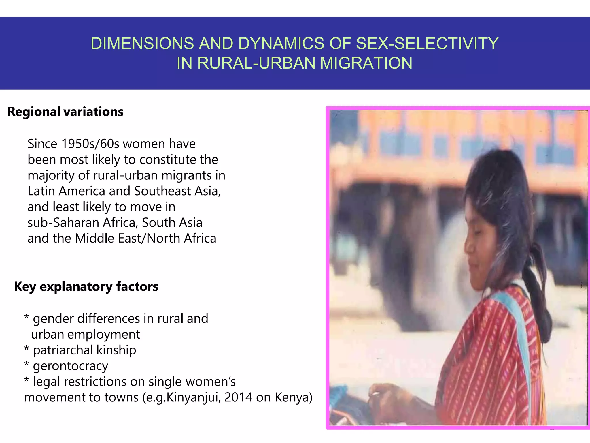 6
DIMENSIONS AND DYNAMICS OF SEX-SELECTIVITY
IN RURAL-URBAN MIGRATION
Regional variations
Since 1950s/60s women have
been most likely to constitute the
majority of rural-urban migrants in
Latin America and Southeast Asia,
and least likely to move in
sub-Saharan Africa, South Asia
and the Middle East/North Africa
Key explanatory factors
* gender differences in rural and
urban employment
* patriarchal kinship
* gerontocracy
* legal restrictions on single women’s
movement to towns (e.g.Kinyanjui, 2014 on Kenya)
 