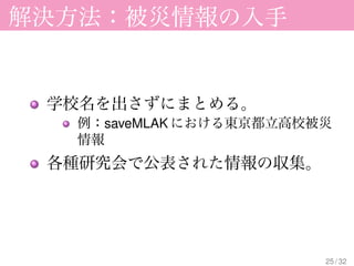 解決方法：被災情報の入手


 学校名を出さずにまとめる。
  例：saveMLAK における東京都立高校被災
  情報
 各種研究会で公表された情報の収集。




                        25 / 32
 