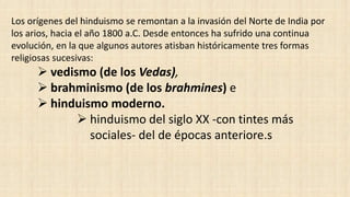 Los orígenes del hinduismo se remontan a la invasión del Norte de India por
los arios, hacia el año 1800 a.C. Desde entonces ha sufrido una continua
evolución, en la que algunos autores atisban históricamente tres formas
religiosas sucesivas:
 vedismo (de los Vedas),
 brahminismo (de los brahmines) e
 hinduismo moderno.
 hinduismo del siglo XX -con tintes más
sociales- del de épocas anteriore.s
 