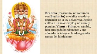 Brahma (masculino, no confundir
con Brahmán) es el dios creador y
regulador de la ley del karma. Recibe
culto en un solo templo y no es muy
popular. Visnú y Shiva, en cambio,
han arraigado hondamente y sus
adoradores integran las dos grandes
ramas del hinduismo.
 