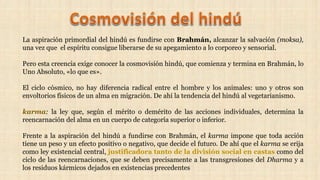 La aspiración primordial del hindú es fundirse con Brahmán, alcanzar la salvación (moksa),
una vez que el espíritu consigue liberarse de su apegamiento a lo corporeo y sensorial.
Pero esta creencia exige conocer la cosmovisión hindú, que comienza y termina en Brahmán, lo
Uno Absoluto, «lo que es».
El ciclo cósmico, no hay diferencia radical entre el hombre y los animales: uno y otros son
envoltorios físicos de un alma en migración. De ahí la tendencia del hindú al vegetarianismo.
karma: la ley que, según el mérito o demérito de las acciones individuales, determina la
reencarnación del alma en un cuerpo de categoría superior o inferior.
Frente a la aspiración del hindú a fundirse con Brahmán, el karma impone que toda acción
tiene un peso y un efecto positivo o negativo, que decide el futuro. De ahí que el karma se erija
como ley existencial central, justificadora tanto de la división social en castas como del
ciclo de las reencarnaciones, que se deben precisamente a las transgresiones del Dharma y a
los residuos kármicos dejados en existencias precedentes
 