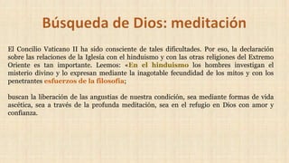 El Concilio Vaticano II ha sido consciente de tales dificultades. Por eso, la declaración
sobre las relaciones de la Iglesia con el hinduismo y con las otras religiones del Extremo
Oriente es tan importante. Leemos: «En el hinduismo los hombres investigan el
misterio divino y lo expresan mediante la inagotable fecundidad de los mitos y con los
penetrantes esfuerzos de la filosofía;
buscan la liberación de las angustias de nuestra condición, sea mediante formas de vida
ascética, sea a través de la profunda meditación, sea en el refugio en Dios con amor y
confianza.
 